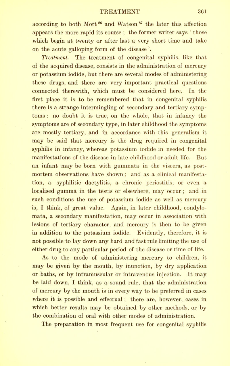 according to both Mott^^ and Watson^' the later this affection appears the more rapid its course ; the former writer says ' those which begin at twenty or after last a very short time and take on the acute galloping form of the disease'. Treatment. The treatment of congenital syphilis, like that of the acquired disease, consists in the administration of mercury or potassium iodide, but there are several modes of administering these drugs, and there are very important practical questions connected therewith, which must be considered here. In the first place it is to be remembered that in congenital syphilis there is a strange intermingling of secondary and tertiary symp- toms : no doubt it is true, on the whole, that in infancy the symptoms are of secondary type, in later childhood the symptoms are mostly tertiary, and in accordance with this generaUsm it may be said that mercury is the drug required in congenital syphilis in infancy, whereas potassium iodide in needed for the manifestations of the disease in late childhood or adult life. But an infant may be born with gummata in the viscera, as post- mortem observations have shown ; and as a clinical manifesta- tion, a syphilitic dactylitis, a chronic periostitis, or even a localised gumma in the testis or elsewhere, may occur ; and in such conditions the use of potassium iodide as well as mercury is, I think, of great value. Again, in later childhood, condylo- mata, a secondary manifestation, may occur in association with lesions of tertiary character, and mercury is then to be given in addition to the potassium iodide. Evidently, therefore, it is not possible to lay down any hard and fast rule limiting the use of either drug to any particular period of the disease or time of life. As to the mode of administering mercury to children, it may be given by the mouth, by inunction, by dry application or baths, or by intramuscular or intravenous injection. It may be laid down, I think, as a sound rule, that the administration of mercury by the mouth is in every way to be preferred in cases where it is possible and effectual ; there are, however, cases in which better results may be obtained by other methods, or by the combination of oral with other modes of administration. The preparation in most frequent use for congenital syphilis