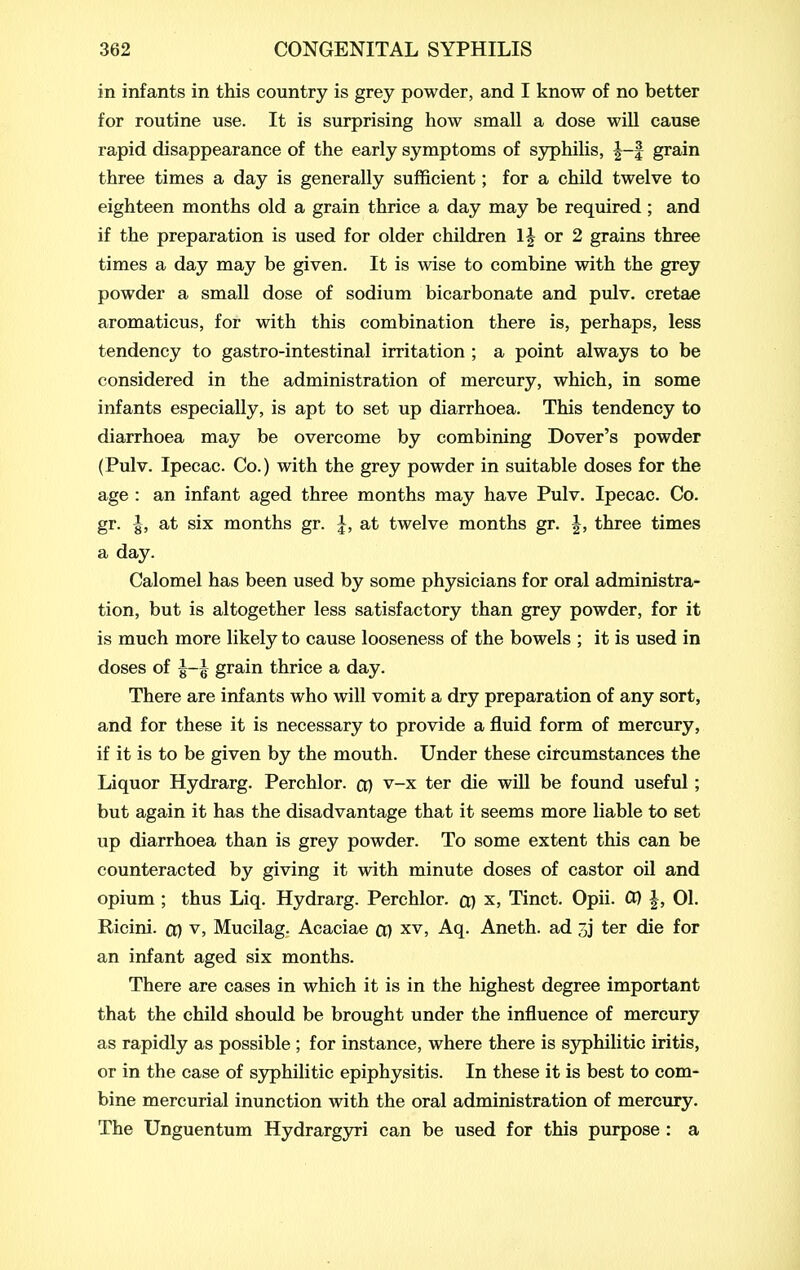 in infants in this country is grey powder, and I know of no better for routine use. It is surprising how small a dose will cause rapid disappearance of the early symptoms of syphilis, grain three times a day is generally sufficient; for a child twelve to eighteen months old a grain thrice a day may be required ; and if the preparation is used for older children 1| or 2 grains three times a day may be given. It is wise to combine with the grey powder a small dose of sodium bicarbonate and pulv. cretae aromaticus, for with this combination there is, perhaps, less tendency to gastro-intestinal irritation ; a point always to be considered in the administration of mercury, which, in some infants especially, is apt to set up diarrhoea. This tendency to diarrhoea may be overcome by combining Dover's powder (Pulv. Ipecac. Co.) with the grey powder in suitable doses for the age : an infant aged three months may have Pulv. Ipecac. Co. gr. I, at six months gr. I, at twelve months gr. J, three times a day. Calomel has been used by some physicians for oral administra- tion, but is altogether less satisfactory than grey powder, for it is much more likely to cause looseness of the bowels ; it is used in doses of J-J grain thrice a day. There are infants who will vomit a dry preparation of any sort, and for these it is necessary to provide a fluid form of mercury, if it is to be given by the mouth. Under these circumstances the Liquor Hydrarg. Perchlor. cp v-x ter die will be found useful; but again it has the disadvantage that it seems more liable to set up diarrhoea than is grey powder. To some extent this can be counteracted by giving it with minute doses of castor oil and opium ; thus Liq. Hydrarg. Perchlor. cp x, Tinct. Opii. Ct) |, 01. Ricini. cp v, Mucilag. Acaciae cp xv, Aq. Aneth. ad 3j ter die for an infant aged six months. There are cases in which it is in the highest degree important that the child should be brought under the influence of mercury as rapidly as possible ; for instance, where there is syphilitic iritis, or in the case of S3rphilitic epiphysitis. In these it is best to com- bine mercurial inunction with the oral administration of mercury. The Unguentum Hydrargyri can be used for this purpose : a
