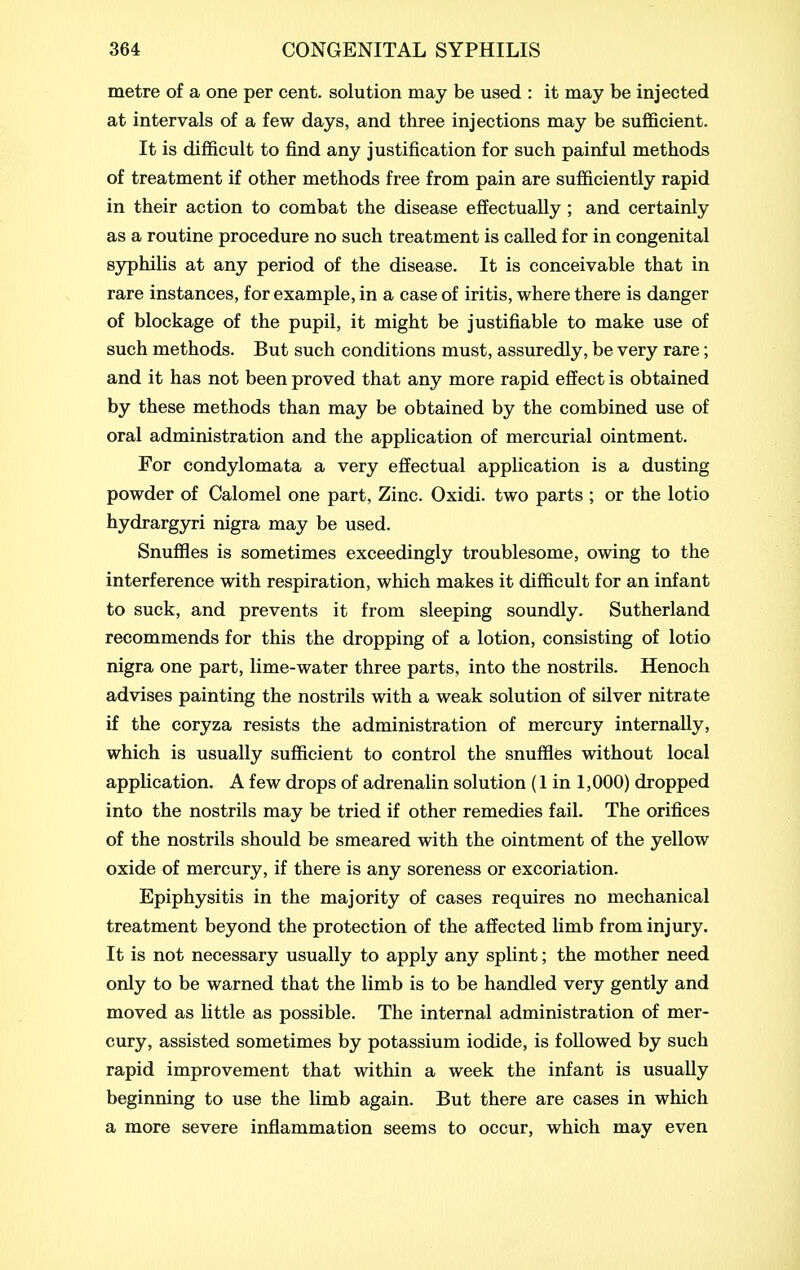 metre of a one per cent, solution may be used : it may be injected at intervals of a few days, and three injections may be sufi&cient. It is difficult to find any justification for such painful methods of treatment if other methods free from pain are sufficiently rapid in their action to combat the disease effectually ; and certainly as a routine procedure no such treatment is called for in congenital syphilis at any period of the disease. It is conceivable that in rare instances, for example, in a case of iritis, where there is danger of blockage of the pupil, it might be justifiable to make use of such methods. But such conditions must, assuredly, be very rare; and it has not been proved that any more rapid effect is obtained by these methods than may be obtained by the combined use of oral administration and the application of mercurial ointment. For condylomata a very effectual application is a dusting powder of Calomel one part, Zinc. Oxidi. two parts ; or the lotio hydrargjT-i nigra may be used. Snuffles is sometimes exceedingly troublesome, owing to the interference with respiration, which makes it difficult for an infant to suck, and prevents it from sleeping soundly. Sutherland recommends for this the dropping of a lotion, consisting of lotio nigra one part, lime-water three parts, into the nostrils. Henoch advises painting the nostrils with a weak solution of silver nitrate if the coryza resists the administration of mercury internally, which is usually sufficient to control the snufflfes without local application. A few drops of adrenalin solution (1 in 1,000) dropped into the nostrils may be tried if other remedies fail. The orifices of the nostrils should be smeared with the ointment of the yellow oxide of mercury, if there is any soreness or excoriation. Epiphysitis in the majority of cases requires no mechanical treatment beyond the protection of the affected hmb from injury. It is not necessary usually to apply any splint; the mother need only to be warned that the limb is to be handled very gently and moved as little as possible. The internal administration of mer- cury, assisted sometimes by potassium iodide, is followed by such rapid improvement that within a week the infant is usually beginning to use the limb again. But there are cases in which a more severe inflammation seems to occur, which may even