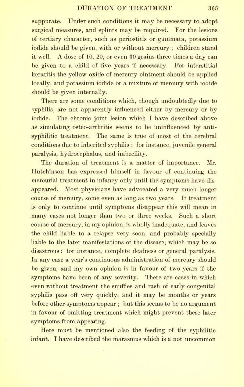 suppurate. Under such conditions it may be necessary to adopt surgical measures, and splints may be required. For the lesions of tertiary character, such as periostitis or gummata, potassium iodide should be given, with or without mercury ; children stand it well. A dose of 10, 20, or even 30 grains three times a day can be given to a child of five years if necessary. For interstitial keratitis the yellow oxide of mercury ointment should be applied locally, and potassium iodide or a mixture of mercury with iodide should be given internally. There are some conditions which, though undoubtedly due to syphilis, are not apparently influenced either by mercury or by iodide. The chronic joint lesion which I have described above as simulating osteo-arthritis seems to be uninfluenced by anti- sjrphilitic treatment. The same is true of most of the cerebral conditions due to inherited syphilis : for instance, juvenile general paralysis, hydrocephalus, and imbecility. The duration of treatment is a matter of importance. Mr. Hutchinson has expressed himself in favour of continuing the mercurial treatment in infancy only until the symptoms have dis- appeared. Most physicians have advocated a very much longer course of mercury, some even as long as two years. If treatment is only to continue until symptoms disappear this will mean in many cases not longer than two or three weeks. Such a short course of mercury, in my opinion, is wholly inadequate, and leaves the child liable to a relapse very soon, and probably specially liable to the later manifestations of the disease, wliich may be so disastrous : for instance, complete deafness or general paralysis. In any case a year's continuous administration of mercury should be given, and my own opinion is in favour of two years if the symptoms have been of any severity. There are cases in which even without treatment the snuffles and rash of early congenital sjrphilis pass off very quickly, and it may be months or years before other symptoms appear ; but this seems to be no argument in favour of omitting treatment which might prevent these later symptoms from appearing. Here must be mentioned also the feeding of the syphilitic infant. I have described the marasmus which is a not uncommon