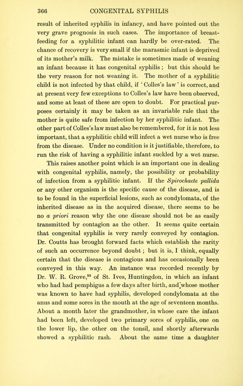 result of inherited syphilis in infancy, and have pointed out the very grave prognosis in such cases. The importance of breast- feeding for a sjrphilitic infant can hardly be over-rated. The chance of recovery is very small if the marasmic infant is deprived of its mother's milk. The mistake is sometimes made of weaning an infant because it has congenital syphilis ; but this should be the very reason for not weaning it. The mother of a syphilitic child is not infected by that child, if ' CoUes's law' is correct, and at present very few exceptions to CoUes's law have been observed, and some at least of these are open to doubt. For practical pur- poses certainly it may be taken as an invariable rule that the mother is quite safe from infection by her syphihtic infant. The other part of Colles's law must also be remembered, for it is not less important, that a syphilitic child will infect a wet nurse who is free from the disease. Under no condition is it justifiable, therefore, to run the risk of having a syphilitic infant suckled by a wet nurse. This raises another point which is an important one in deaUng with congenital syphilis, namely, the possibility or probability of infection from a syphilitic infant. If the Spirochaete pallida or any other organism is the specific cause of the disease, and is to be found in the superficial lesions, such as condylomata, of the inherited disease as in the acquired disease, there seems to be no a priori reason why the one disease should not be as easily transmitted by contagion as the other. It seems quite certain that congenital syphilis is very rarely conveyed by contagion. Dr. Coutts has brought forward facts which establish the rarity of such an occurrence beyond doubt; but it is, I think, equally certain that the disease is contagious and has occasionally been conveyed in this way. An instance was recorded recently by Dr. W. R. Grove,^^ of St. Ives, Huntingdon, in which an infant who had had pemphigus a few days after birth, and Vhose mother was known to have had syphilis, developed condylomata at the anus and some sores in the mouth at the age of seventeen months. About a month later the grandmother, in whose care the infant had been left, developed two primary sores of syphilis, one on the lower lip, the other on the tonsil, and shortly afterwards showed a S3rphilitic rash. About the same time a daughter