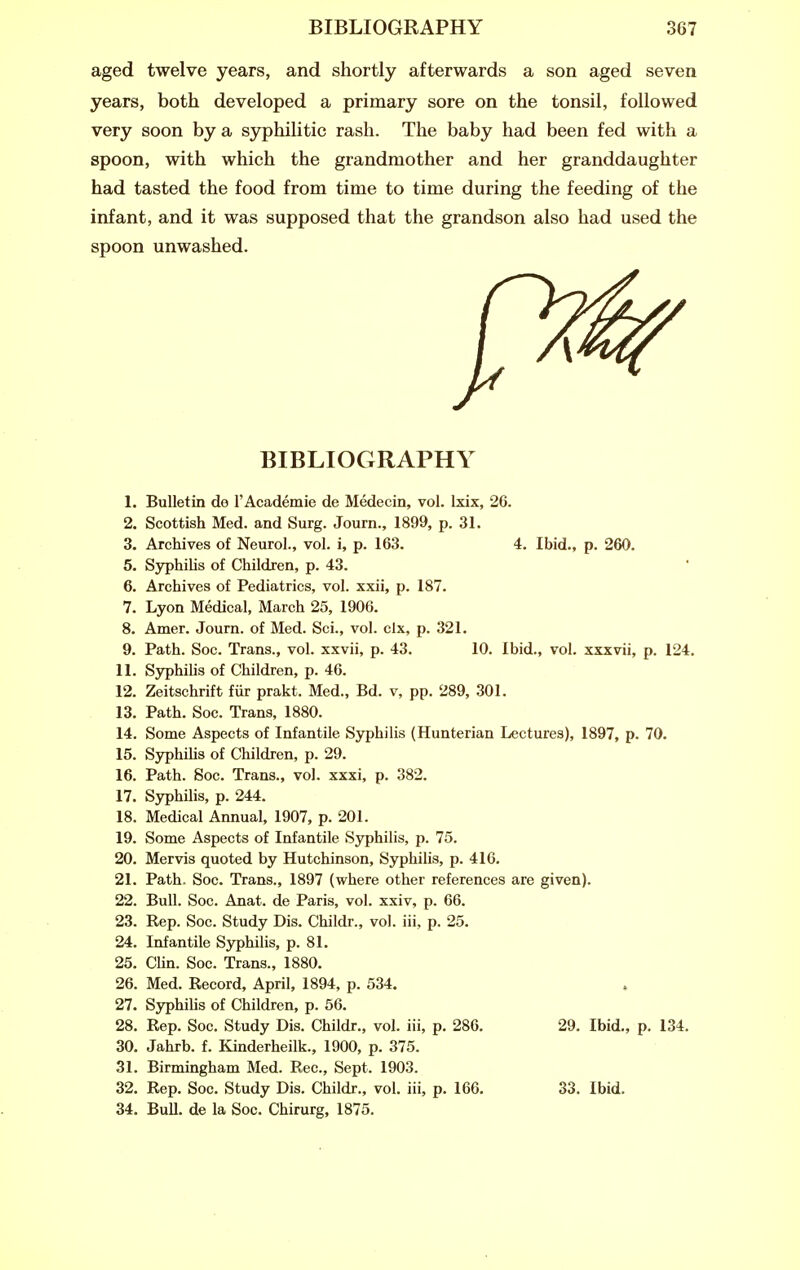 aged twelve years, and shortly afterwards a son aged seven years, both developed a primary sore on the tonsil, followed very soon by a syphilitic rash. The baby had been fed with a spoon, with which the grandmother and her granddaughter had tasted the food from time to time during the feeding of the infant, and it was supposed that the grandson also had used the spoon unwashed. BIBLIOGRAPHY 1. Bulletin de I'Academie de Medecin, vol. Ixix, 26. 2. Scottish Med. and Surg. Journ., 1899, p. 31. 3. Archives of Neurol., vol. i, p. 163. 4. Ibid., p. 260. 5. SyphiUs of Children, p. 43. 6. Archives of Pediatrics, vol. xxii, p. 187. 7. Lyon Medical, March 25, 1906. 8. Amer. Journ. of Med. Sci., vol. clx, p. 321. 9. Path. Soc. Trans., vol. xxvii, p. 43. 10. Ibid., vol. xxxvii, p. 124. 11. SyphiUs of Children, p. 46. 12. Zeitschrift fur prakt. Med., Bd. v, pp. 289, .301. 13. Path. Soc. Trans, 1880. 14. Some Aspects of Infantile Syphilis (Hunterian Lectures), 1897, p. 70. 15. Syphilis of Children, p. 29. 16. Path. Soc. Trans., vol. xxxi, p. 382. 17. Syphihs, p. 244. 18. Medical Annual, 1907, p. 201. 19. Some Aspects of Infantile Syphilis, p. 75. 20. Mervis quoted by Hutchinson, Syphilis, p. 416. 21. Path. Soc. Trans., 1897 (where other references are given). 22. Bull. Soc. Anat. de Paris, vol. xxiv, p. 66. 23. Rep. Soc. Study Dis. Childr., vol. iii, p. 25. 24. Infantile S3^hilis, p. 81. 25. CHn. Soc. Trans., 1880. 26. Med. Record, April, 1894, p. 534. , 27. Syphilis of Children, p. 56. 28. Rep. Soc. Study Dis. Childr., vol. iii, p. 286. 29. Ibid,, p. 134. 30. Jahrb. f. Kinderheilk., 1900, p. 375. 31. Birmingham Med. Rec, Sept. 1903. 32. Rep. Soc. Study Dis. Childr., vol. iii, p. 166. 33. Ibid. 34. Bull, de la Soc. Chirurg, 1875.