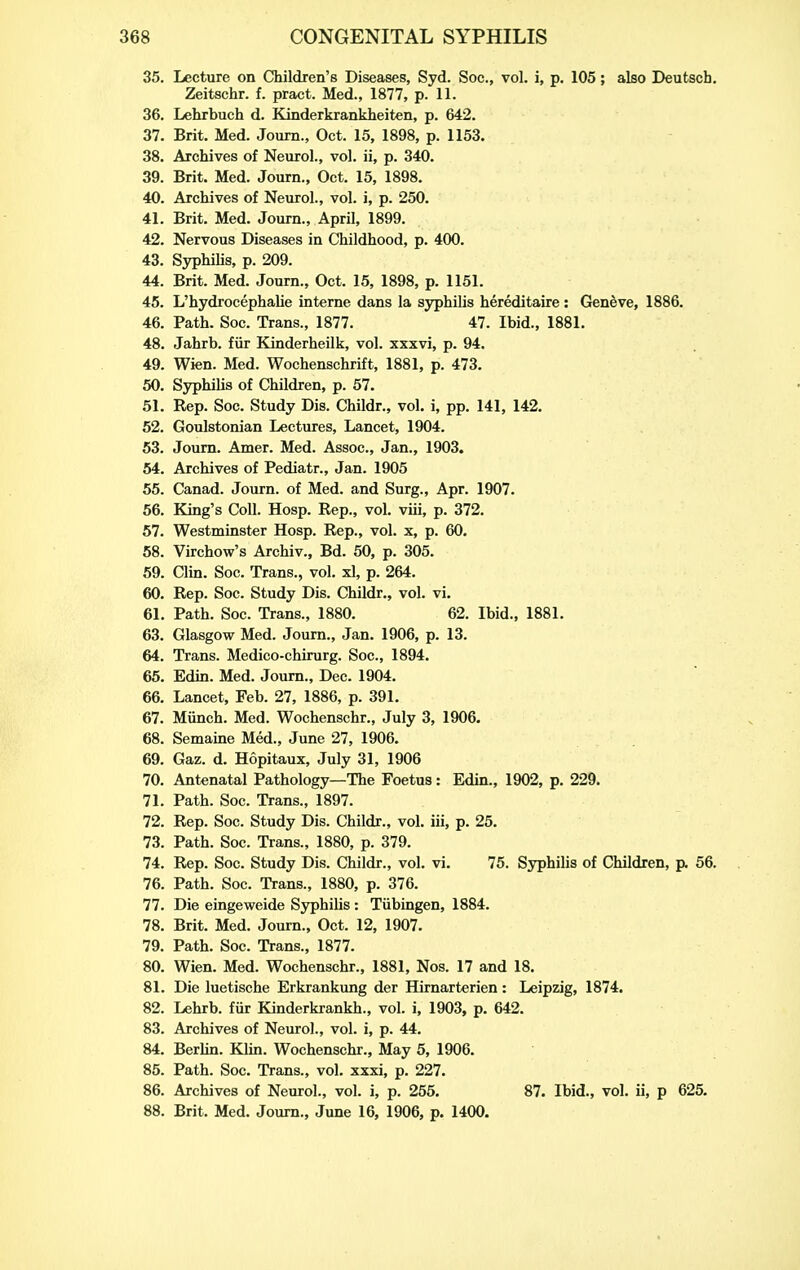 35. Lecture on Children's Diseases, Syd. Soc., vol. i, p. 105; also Deufcsch, Zeitschr. f. pract. Med., 1877, p. 11. 36. Lehrbuch d. Kinderkrankheiten, p. 642. 37. Brit. Med. Journ., Oct. 15, 1898, p. 1153. 38. Archives of Neurol., vol. ii, p. 340. 39. Brit. Med. Journ., Oct. 15, 1898. 40. Archives of Neurol., vol. i, p. 250. 41. Brit. Med. Journ., April, 1899. 42. Nervous Diseases in Childhood, p. 400. 43. Syphilis, p. 209. 44. Brit. Med. Journ., Oct. 15, 1898, p. 1151. 45. L'hydrocephaUe interne dans la syphilis hereditaire : Geneve, 1886. 46. Path. Soc. Trans., 1877. 47. Ibid., 1881. 48. Jahrb. fiir Kinderheilk, vol. xxxvi, p. 94. 49. Wien. Med. Wochenschrift, 1881, p. 473. 50. Syphilis of Children, p. 57. 51. Rep. Soc. Study Dis. Childr., vol. i, pp. 141, 142. 52. Goulstonian Lectures, Lancet, 1904. 63. Journ. Amer. Med. Assoc., Jan., 1903. 54. Archives of Pediatr., Jan. 1905 55. Canad. Journ. of Med. and Surg., Apr. 1907. 56. King's Coll. Hosp. Rep., vol. viii, p. 372. 57. Westminster Hosp. Rep., vol. x, p. 60. 58. Virchow's Archiv., Bd. 50, p. 305. 59. Clin. Soc. Trans., vol. xl, p. 264. 60. Rep. Soc. Study Dis. Childr., vol. vi. 61. Path. Soc. Trans., 1880. 62. Ibid., 1881. 63. Glasgow Med. Journ., Jan. 1906, p. 13. 64. Trans. Medico-chirurg. Soc, 1894. 65. Edin. Med. Journ., Dec. 1904. 66. Lancet, Feb. 27, 1886, p. 391. 67. Miinch. Med. Wochenschr., July 3, 1906. 68. Semaine Med., June 27, 1906. 69. Gaz. d. Hopitaux, July 31, 1906 70. Antenatal Pathology—The Foetus: Edin., 1902, p. 229. 71. Path. Soc. Trans., 1897. 72. Rep. Soc. Study Dis. Childr., vol. iii, p. 25, 73. Path. Soc. Trans., 1880, p. 379. 74. Rep. Soc. Study Dis. Childr., vol. vi. 75. Syphilis of Children, p. 56. 76. Path. Soc. Trans., 1880, p. 376. 77. Die eingeweide Sjrphilis: Tiibingen, 1884. 78. Brit. Med. Journ., Oct. 12, 1907. 79. Path. Soc. Trans., 1877. 80. Wien. Med. Wochenschr., 1881, Nos. 17 and 18. 81. Die luetische Erkrankung der Hirnarterien: Leipzig, 1874. 82. Lehrb. fur Kinderkrankh., vol. i, 1903, p. 642. 83. Archives of Neurol., vol. i, p. 44. 84. Berhn. Klin. Wochenschr., May 5, 1906. 85. Path. Soc. Trans., vol. xxxi, p. 227. 86. Archives of Neurol., vol. i, p. 255. 87. Ibid., vol. ii, p 625. 88. Brit. Med. Journ., June 16, 1906, p. 1400.