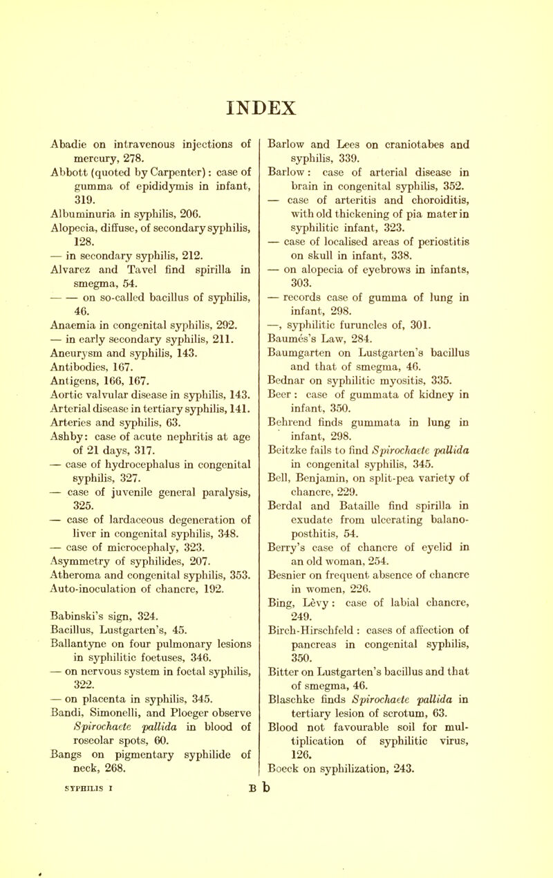 Abadie on intravenous injections of mercury, 278. Abbott (quoted by Carpenter): case of gumma of epididymis in infant, 319. Albuminuria in syphilis, 206. Alopecia, diffuse, of secondary syphilis, 128. — in secondary syphilis, 212. Alvarez and Tavel find spirilla in smegma, 54. on so-called bacillus of syphilis, 46. Anaemia in congenital syphilis, 292. — in early secondary syphilis, 211. Aneurysm and syphihs, 143. Antibodies, 167. Antigens, 166, 167. Aortic valvular disease in syphilis, 143. Arterial disease in tertiary syphilis, 141. Arteries and syphilis, 63. Ash by: case of acute nephritis at age of 21 days, 317. — case of hydrocephalus in congenital syphilis, 327. — case of juvenile general paralysis, 325. — case of lardaceous degeneration of liver in congenital syphilis, 348. — case of microcephaly, 323. Asymmetry of syphilides, 207. Atheroma and congenital syphilis, 353. Auto-inoculation of chancre, 192. Babinski's sign, 324. Bacillus, Lustgarten's, 45. Ballantyne on four pulmonary lesions in syphilitic foetuses, 346. — on nervous system in foetal syphilis, 322. — on placenta in syphilis, 345. Bandi, Simonelli, and Ploeger observe Spirochacte pallida in blood of roseolar spots, 60. Bangs on pigmentary syphilide of neck, 268. STPHH-IS I B Barlow and Lees on craniotabes and syphilis, 339. Barlow: case of arterial disease in brain in congenital syphilis, 352. — case of arteritis and choroiditis, with old thickening of pia mater in syphilitic infant, 323. — case of localised areas of periostitis on skull in infant, 338. — on alopecia of eyebrows in infants, 303. — records case of gumma of lung in infant, 298. —, syphilitic furuncles of, 301. Baumes's Law, 284. Baumgarten on Lustgarten's bacillus and that of smegma, 46. Bednar on syphilitic myositis, 335. Beer : case of gummata of kidney in infant, 350. Behrend finds gummata in lung in infant, 298. Beitzke fails to find Spirochaete pallida in congenital syphilis, 345. Bell, Benjamin, on split-pea variety of chancre, 229. Berdal and Bataille find spirilla in exudate from ulcerating balano- posthitis, 54. Berry's case of chancre of eyelid in an old woman, 254. Besnier on frequent absence of chancre in women, 226. Bing, Levy: case of labial chancre, 249. Birch-Hirschfeld : cases of affection of pancreas in congenital syphilis, 350. Bitter on Lustgarten's bacillus and that of smegma, 46. Blaschke finds Spirochaete pallida in tertiary lesion of scrotum, 63. Blood not favourable soil for mul- tiplication of syphilitic virus, 126. Boeck on syphilization, 243. b