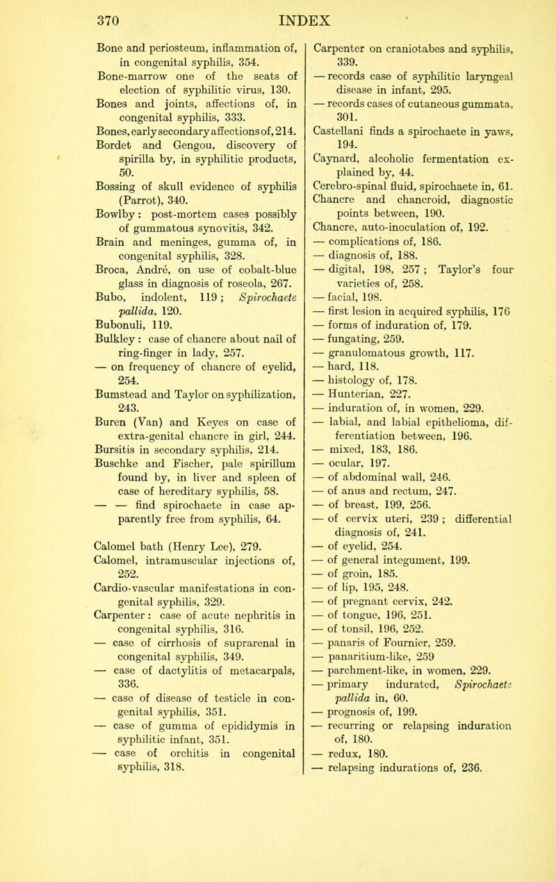 Bone and periosteum, inflammation of, in congenital syphilis, 354. Bone-marrow one of the seats of election of syphilitic virus, 130. Bones and joints, affections of, in congenital syphilis, 333. Bones, early secondary affections of, 214. Bordet and Gengou, discovery of spirilla by, in syphilitic products, 50. Bossing of skull evidence of syphilis (Parrot), 340. Bowlby: post-mortem cases possibly of gummatous synovitis, 342. Brain and meninges, gumma of, in congenital syphilis, 328. Broca, Andre, on use of cobalt-blue glass in diagnosis of roseola, 267. Bubo, indolent, 119; Spirochaete pallida, 120. Bubonuli, 119. Bulkley: case of chancre about nail of ring-finger in lady, 257. — on frequency of chancre of eyelid, 254. Bumstead and Taylor on syphilization, 243. Buren (Van) and Keyes on case of extra-genital chancre in girl, 244. Bursitis in secondary syphilis, 214. Buschke and Fischer, pale spirillum found by, in liver and spleen of case of hereditary syphilis, 58. — — find spirochaete in case ap- parently free from syphilis, 64. Calomel bath (Henry Lee), 279. Calomel, intramuscular injections of, 252. Cardio-vascular manifestations in con- genital syphilis, 329. Carpenter: case of acute nephritis in congenital syphilis, 316. — case of cirrhosis of suprarenal in congenital syphilis, 349. — case of dactylitis of metacarpals, 336. — case of disease of testicle in con- genital syphilis, 351. — case of gumma of epididymis in syphilitic infant, 351. — case of orchitis in congenital syphiUs, 318. Carpenter on craniotabes and syphilis, 339. — records case of syphihtic laryngeal disease in infant, 295. — records cases of cutaneous gummata, 301. Castellani finds a spirochaete in yaws, 194. Caynard, alcoholic fermentation ex- plained by, 44. Cerebro-spinal fluid, spirochaete in, 61. Chancre and chancroid, diagnostic points between, 190. Chancre, auto-inoculation of, 192. — complications of, 186. — diagnosis of, 188. — digital, 198, 257 ; Taylor's four varieties of, 258. — facial, 198. — first lesion in acquired syphihs, 176 — forms of indxuration of, 179. — fungating, 259. — granulomatous growth, 117. — hard, 118. — histology of, 178. — Hunterian, 227. — induration of, in women, 229. — labial, and labial epithelioma, dif- ferentiation between, 196. — mixed, 183, 186. — ocular, 197. — of abdominal wall, 246. — of anus and rectum, 247. — of breast, 199, 256. — of cervix uteri, 239; differential diagnosis of, 241. — of eyelid, 254. — of general integument, 199. — of groin, 185. — of lip, 195, 248. — of pregnant cervix, 242. — of tongue, 196, 251. — of tonsil, 196, 252. — panaris of Fournier, 259. — panaritium-like, 259 — parchment-like, in women, 229. — primary indurated, Spirochaete pallida in, 60. — prognosis of, 199. — recurring or relapsing induration of, 180. — redux, 180. — relapsing indurations of, 236.