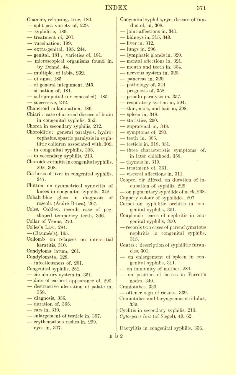 Chancre, relapsing, true, 180. — split-pea variety of, 229. — syphilitic, 189. — treatment of, 201. — vaccination, 199. — extra-genital, 195, 244. — genital, 181 ; varieties of, 181. — microscopical organisms found in, by Donne, 44. — multiple, of labia, 232. — of anus, 185. — of general integument, 245. — situation of, 181. — sub-preputial (or concealed), 185. — successive, 242. Chancroid inflammation, 186. Chiari: case of arterial disease of brain in congenital syphilis, 352. Chorea in secondary syphilis, 212. Choroiditis : general paralysis, hydro- cephalus, spastic paralysis in syph- ilitic children associated with, 309. — in congenital syphilis, 308. — in secondary syphilis, 213. Choroido-retinitis in congenital syphilis, 292, 308. Cirrhosis of liver in congenital syphilis, 347. Clutton on S3rmmetrical sjTiovitis of knees in congenital syphilis, 342. Cobalt-blue glass in diagnosis of roseola (Andre Broca), 267. Coles, Oakley, records case of peg- shaped temporary teeth, 306. Collar of Venus, 270. Colles's Law, 284. — (Baumes's), 165. CoUomb on relapses on interstitial keratitis, 310. Condyloma latum, 261. Condylomata, 128. — infectiousness of, 201. Congenital syphilis, 281. — circulatory system in, 351. — date of earliest appearance of, 290. — destructive ulceration of palate in, 358. — diagnosis, 356. — duration of, 365. — ears in, 310. — enlargement of testicle in, 357. — erythematous rashes in, 299. — eyes in, 307. B Congenital syphilis, eye, disease of fun- dus of, in, 308. — joint-affections in, 341. — kidneys in, 315, 349. — liver in, 312. — lungs in, 296. — lymphatic glands in, 320. — mental affections in, 321. — mouth and teeth in, 304. — nervous system in, 320. — pancreas in, 320. — pathology of, 344 — prognosis of, 358. — pseudo-paralysis in, 357. — respiratory system in, 294. — skin, nails, and hair in, 298. — spleen in, 348. . — statistics, 290. — suprarenal in, 348. — symptoms of, 290. — teeth in, 305. — testicle in, 318, 351. — three characteristic symptoms of, in later childhood, 358. — thymus in, 319. — treatment of, 361. — visceral affections in, 311. Cooper, Sir Alfred, on duration of in- cubation of syphilis, 229. — on pigmentary syphilide of neck, 268. Coppery colour of syphilides, 207. Cornel on syphilitic orchitis in con- genital syphilis, 351. Coupland: cases of nephritis in con- genital syphilis, 350. — records two cases of parenchymatous nephritis in congenital syphilis, 315. Coutts : description of syphilitic furun- cles, 301. — on enlargement of spleen in con- genital syphilis, 311. — on immunity of mother, 284. — on position of bosses in Parrot's nodes, 340. Craniotabes, 339. — oftener sign of rickets, 339. Craniotabes and laryngismus stridulus. 339. Cyclitis in secondary syphilis, 213. Cytoryctes biis (of Siegel), 49, 62. Dactylitis in congenital syphilis, 336. b2