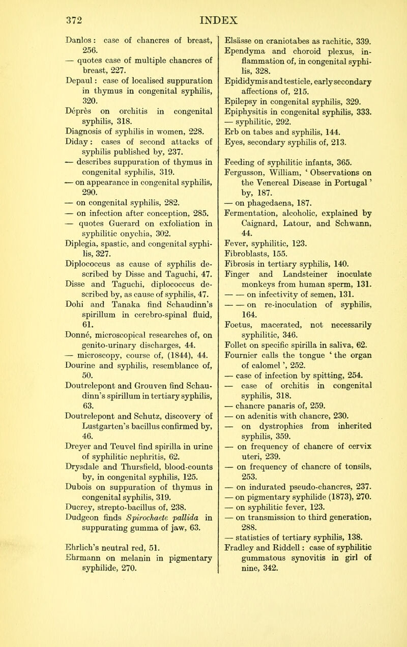 Danlos: case of chancres of breast, 256. — quotes case of multiple chancres of breast, 227. Depaul: case of localised suppuration in thymus in congenital syphilis, 320. Depres on orchitis in congenital syphilis, 318. Diagnosis of syphilis in women, 228. Diday: cases of second attacks of syphilis published by, 237. — describes suppuration of thymus in congenital sjrphilis, 319. — on appearance in congenital syphilis, 290. — on congenital syphilis, 282. — on infection after conception, 285. — quotes Guerard on exfoliation in syphilitic onychia, 302. Diplegia, spastic, and congenital syphi- lis, 327. Diplococcus as cause of syphilis de- scribed by Disse and Taguchi, 47. Disss and Taguchi, diplococcus de- scribed by, as cause of sjrphilis, 47. Dohi and Tanaka find Schaudinn's spirillum in cerebro-spinal fluid, 61. Donne, microscopical researches of, on genito-urinary discharges, 44. — microscopy, course of, (1844), 44. Dourine and sjrphilis, resemblance of, 50. Doutrelepont and Grouven find Schau- dinn's spirillum in tertiary syphilis, 63. Doutrelepont and Schutz, discovery of Lustgarten's bacillus confirmed by, 46. Dreyer and Teuvel find spirilla in urine of syphilitic nephritis, 62. Drysdale and Thursfield, blood-counts by, in congenital syphilis, 125. Dubois on suppuration of thymus in congenital syphilis, 319. Ducrey, strepto-bacillus of, 238. Dudgeon finds Spirockaete pallida in suppurating gumma of jaw, 63. Ehrlich's neutral red, 51. Ehrmann on melanin in pigmentary syphilide, 270. Elsasse on craniotabes as rachitic, 339. Ependyma and choroid plexus, in- flammation of, in congenital syphi- lis, 328. Epididymis and testicle, early secondary affections of, 215. Epilepsy in congenital syphilis, 329. Epiphysitis in congenital syphihs, 333. — syphiUtic, 292. Erb on tabes and syphilis, 144. Eyes, secondary syphilis of, 213. Feeding of syphilitic infants, 365. Fergusson, William, ' Observations on the Venereal Disease in Portugal' by, 187. — on phagedaena, 187. Fermentation, alcoholic, explained by Caignard, Latour, and Schwann, 44. Fever, syphilitic, 123. Fibroblasts, 155. Fibrosis in tertiary syphilis, 140. Finger and Landsteiner inoculate monkeys from human sperm, 131. on infectivity of semen, 131. on re-inoculation of syphilis, 164. Foetus, macerated, not necessarily syphilitic, 346. Follet on specific spirilla in saliva, 62. Fournier calls the tongue ' the organ of calomel', 252. — case of infection by spitting, 254. — case of orchitis in congenital syphilis, 318. — chancre panaris of, 259. — on adenitis with chancre, 230. — on dystrophies from inherited syphilis, 359. — on frequency of chancre of cervix uteri, 239. — on frequency of chancre of tonsils, 253. — on indurated pseudo-chancres, 237. — on pigmentary syphilide (1873), 270. — on sjrphilitic fever, 123. — on transmission to third generation, 288. — statistics of tertiary syphilis, 138. Fradley and Riddell: case of syphilitic gummatous synovitis in girl of nine, 342.