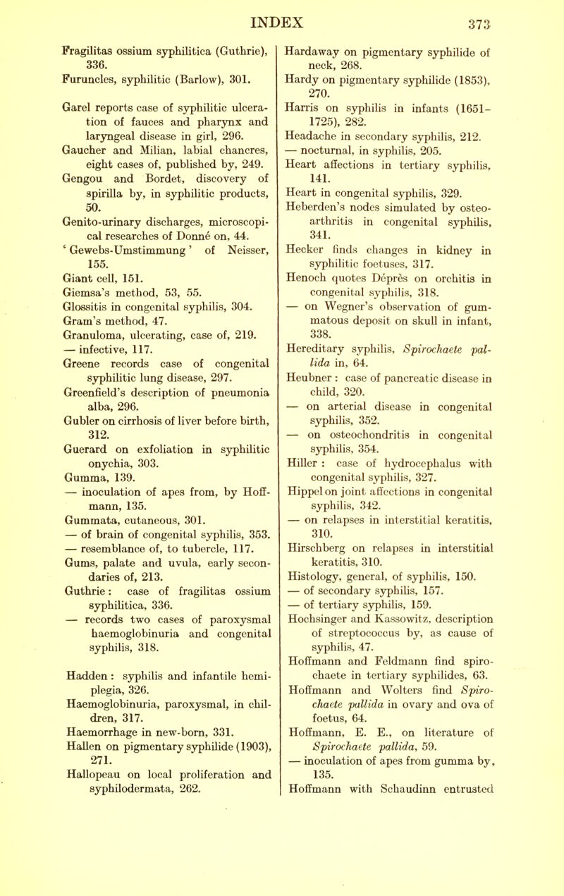 Fragilitas ossium syphilitica (Guthrie), 336. Furuncles, syphilitic (Barlow), 301. Garel reports case of syphilitic ulcera- tion of fauces and pharynx and laryngeal disease in girl, 296. Gaucher and Milian, labial chancres, eight cases of, published by, 249. Gengou and Bordet, discovery of spirilla by, in syphilitic products, 50. Genito-urinary discharges, microscopi- cal researches of Donne on, 44. ' Gewebs-Umstimmung' of Neisser, 155. Giant cell, 151. Giemsa's method, 53, 55. Glossitis in congenital syphilis, 304. Gram's method, 47. Granuloma, ulcerating, case of, 219. — infective, 117. Greene records case of congenital syphilitic lung disease, 297. Greenfield's description of pneumonia alba, 296. Gubler on cirrhosis of liver before birth, 312. Guerard on exfoliation in sj^hilitic onychia, 303. Gumma, 139. — inoculation of apes from, by Hoff- mann, 135. Gummata, cutaneous, 301. — of brain of congenital sj^hilis, 353. — resemblance of, to tubercle, 117. Gums, palate and uvula, early secon- daries of, 213. Guthrie: case of fragiUtas ossium syphilitica, 336. — records two cases of paroxysmal haemoglobinuria and congenital syphilis, 318. Hadden : syphilis and infantile hemi- plegia, 326. Haemoglobinuria, paroxysmal, in chil- dren, 317. Haemorrhage in new-bom, 331. Hallen on pigmentary syphilide (1903), 271. Hallopeau on local proliferation and syphilodermata, 262. Hardaway on pigmentary syphilide of neck, 268. Hardy on pigmentary syphilide (1853), 270. Harris on syphilis in infants (1651- 1725), 282. Headache in secondary syphilis, 212. — nocturnal, in syphilis, 205. Heart affections in tertiary sj^hilis, 141. Heart in congenital syphilis, 329. Heberden's nodes simulated by osteo- arthritis in congenital syphilis, 341. Hecker finds changes in kidney in S3rphilitic foetuses, 317. Henoch quotes Depres on orchitis in congenital syphilis, 318. — on Wegner's observation of gum- matous deposit on skull in infant, 338. Hereditary syphilis, Spirochaete pal- lida in, 64. Heubner : case of pancreatic disease in child, 320. — on arterial disease in congenital sjrphilis, 352. — on osteochondritis in congenital sjrphilis, 354. Hiller : case of hydrocephalus with congenital syphilis, 327. Hippelon joint affections in congenital syphilis, 342. — on relapses in interstitial keratitis, 310. Hirschberg on relapses in interstitial keratitis, 310. Histology, general, of syphilis, 150. — of secondary syphilis, 157. — of tertiary syphilis, 159. Hochsinger and Kassowitz, description of streptococcus by, as cause of syphilis, 47. Hoffmann and Feldmann find spiro- chaete in tertiary syphilides, 63. Hoffmann and Wolters find Spiro- chaete pallida in ovary and ova of foetus, 64. Hoffmann, E. E., on literature of Spirochaete pallida, 59. — inoculation of apes from gumma by, 135. Hoffmann with Schaudinn entrusted