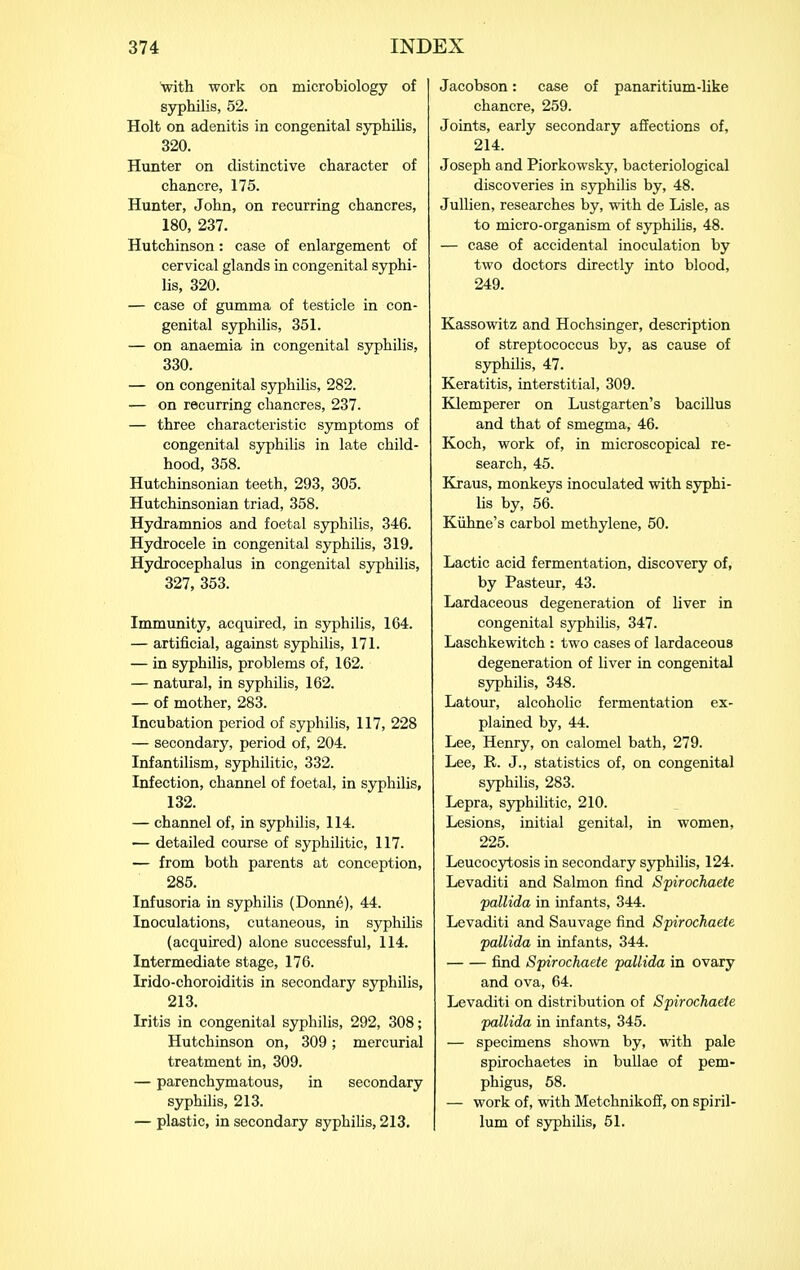 with work on microbiology of syphilis, 52. Holt on adenitis in congenital syphilis, 320. Hunter on distinctive character of chancre, 175. Hunter, John, on recurring chancres, 180, 237. Hutchinson: case of enlargement of cervical glands in congenital syphi- lis, 320, — case of gumma of testicle in con- genital syphilis, 351. — on anaemia in congenital syphilis, 330. — on congenital syphilis, 282. — on recurring chancres, 237. — three characteristic symptoms of congenital syphilis in late child- hood, 358. Hutchinsonian teeth, 293, 305. Hutchinsonian triad, 358. Hydramnios and foetal syphilis, 346. Hydrocele in congenital syphilis, 319. Hydrocephalus in congenital syphilis, 327, 353. Immunity, acquired, in syphilis, 164. — artificial, against syphilis, 171. — in syphilis, problems of, 162. — natural, in syphilis, 162. — of mother, 283. Incubation period of syphilis, 117, 228 — secondary, period of, 204. Infantilism, syphilitic, 332. Infection, channel of foetal, in syphilis, 132. — channel of, in syphilis, 114. — detailed course of syphilitic, 117. — from both parents at conception, 285. Infusoria in syphilis (Donne), 44. Inoculations, cutaneous, in syphilis (acquired) alone successful, 114. Intermediate stage, 176. Irido-choroiditis in secondary sjrphilis, 213. Iritis in congenital syphilis, 292, 308; Hutchinson on, 309; mercurial treatment in, 309. — parenchymatous, in secondary syphilis, 213. — plastic, in secondary syphihs, 213. Jacobson: case of panaritium-Hke chancre, 259. Joints, early secondary afiections of, 214. Joseph and Piorkowsky, bacteriological discoveries in syphilis by, 48. Jullien, researches by, with de Lisle, as to micro-organism of syphilis, 48. — case of accidental inoculation by two doctors directly into blood, 249. Kassowitz and Hochsinger, description of streptococcus by, as cause of syphilis, 47. Keratitis, interstitial, 309. Klemperer on Lustgarten's bacillus and that of smegma, 46. Koch, work of, in microscopical re- search, 45. Kraus, monkeys inoculated with syphi- lis by, 56. Kiihne's carbol methylene, 50. Lactic acid fermentation, discovery of, by Peisteur, 43. Lardaceous degeneration of liver in congenital syphilis, 347. Laschkewitch : two cases of lardaceous degeneration of liver in congenital syphilis, 348. Latour, alcoholic fermentation ex- plained by, 44. Lee, Henry, on calomel bath, 279. Lee, R. J., statistics of, on congenital syphilis, 283. Lepra, syphilitic, 210. Lesions, initial genital, in women, 225. Leucocytosis in secondary syphilis, 124. Levaditi and Salmon find Spirochaete pallida in infants, 344. Levaditi and Sauvage find Spirochaete pallida in infants, 344. find Spirochaete pallida in ovary and ova, 64. Levaditi on distribution of Spirochaete pallida in infants, 345. — specimens shown by, with pale spirochaetes in bullae of pem- phigus, 68. — work of, with Metchnikoff, on spiril- lum of syphilis, 51.