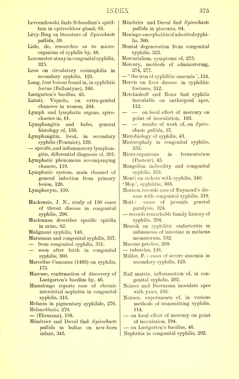 Levoendowski finds Schaudinn's spiril- lum in epitrochlear gland, 61. Levy-Bing on literature of Spirochaete pallida, 59. Lisle, de, researches as to micro- organism of sjrphilis by, 48. Locomotor ataxy in congenital syphilis, 325. Loos on circulatory eosinophilia in secondary syphilis, 125. Lung, four lesions found in, in syphilitic foetus (Ballantyne), 346. Lustgarten's bacillus, 45. Lutati, Viquolo, on extra-genital chancres in women, 244. L3maph and lymphatic organs, spiro- chaetes in, 61. Lymphangitis and bubo, general histology of, 156. Lymphangitis, local, in secondary S3rphilis (Fournier), 129. — specific, and inflammatory lymphan- gitis, differential diagnosis of, 201. Lymphatic phenomena accompanying chancre, 119. Lymphatic system, main channel of general infection from primary lesion, 120. Lymphocyte, 150. Mackenzie, J. N., study of 150 cases of throat disease in congenital syphilis, 296. Maclennan describes specific spirilla in urine, 62. Malignant syphilis, 146. Marasmus and congenital sj'^philis, 357. — from congenital syphilis, 331. — soon after birth in congenital syphilis, 360. Marcellus Cumanus (1495) on syphilis, 175. Marcuse, confirmation of discovery of Lustgarten's bacillus by, 46. Massalongo reports case of chronic interstitial nephritis in congenital syphilis, 315. Melanin in pigmentary syphilide, 270. Melanoblasts, 270. — (Ehrmann), 159. M6netrier and Duval find Spirochaete pallida in bullae on new-born infant, 345. Menetriei and Duval find Spirochaete pallida in placenta, 64. Meningo-encephalitis of inherited syphi- lis, 360. Mental degeneration from congenital syphilis, 323. Mercurialism, symptoms of, 275. Mercury, methods of administering, 274, 277. — ' the iron of syphilitic anaemia ', 124. Mervis on liver disease in syphilitic foetuses, 312. Metchnikoff and Roux find syphilis inoculable on anthropoid apes, 112. — — on local effect of mercury on point of inoculation, 193. — — results of work of, on Spiro- chaete pallida, 57. Microbiology of syphilis, 43. Microcephaly in congenital sjrphilis, 353. Micro-organisms in fermentation (Pasteur), 45. Mongolian imbecility and congenital syphilis, 323. Monti on rickets with syphilis, 340. 'Mop', syphilitic, 303. Morison records case of Raynaud's dis- ease with congenital syphilis, 318. Mott: cases of juvenile general paralysis, 324. — records remarkable family history of syphilis, 294. MraCek on syphilitic endarteritis in submucosa of intestine in melaena neonatorum, 332. Mucous patches, 209. — tubercles, 128. Miiller, F.: cases of severe anaemia in secondary syphilis, 123. Nail matrix, inflammation of, in con- genital syphilis, 292. Neisser and Baermann inoculate apes with yaws, 195. Neisser, experiments of, in various methods of transmitting syphilis, 114. — on local eSect of mercury on point of inoculation, 194. — on Lustgarten's bacillus, 46. Nephritis in congenital syphilis, 292.
