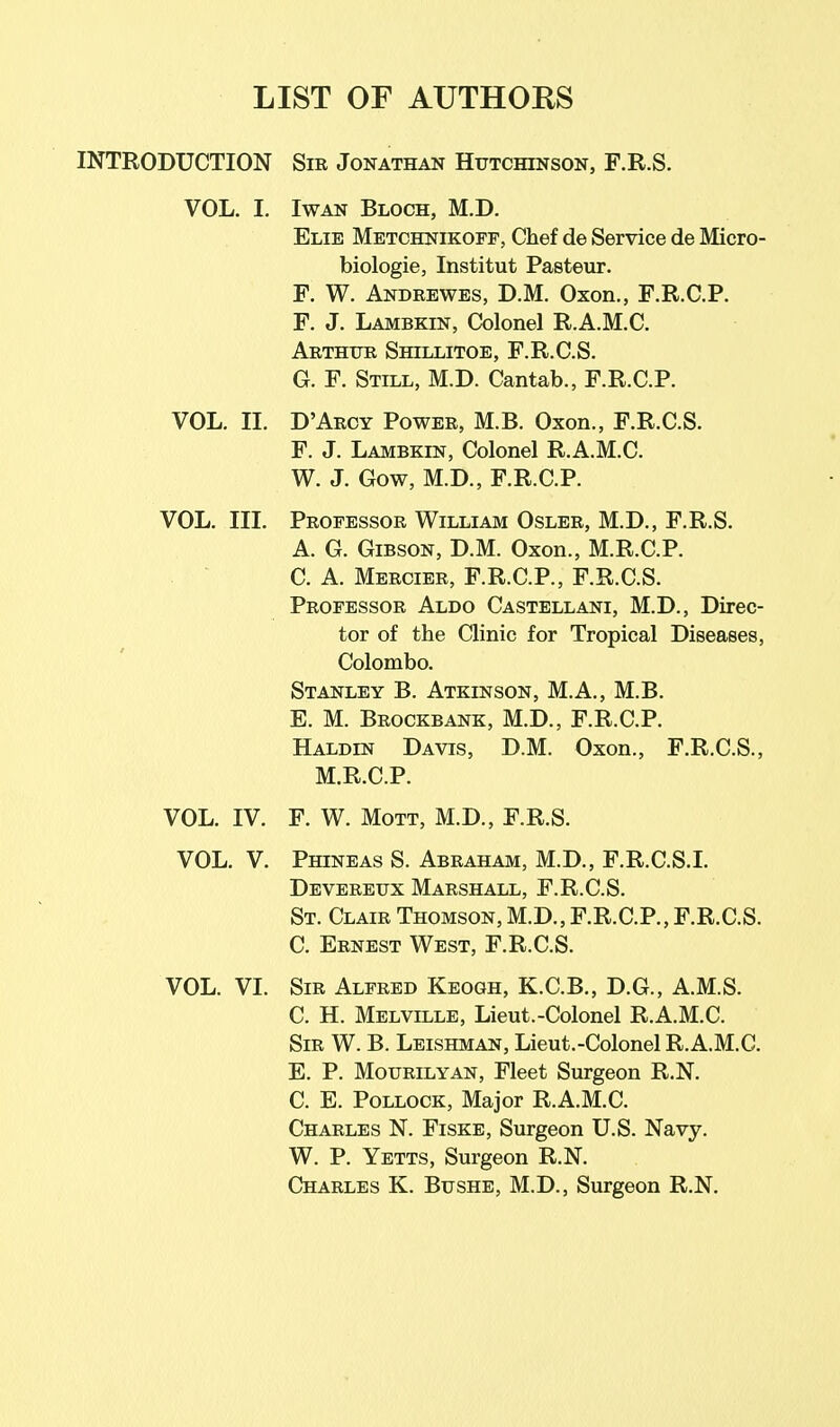 LIST OF AUTHORS INTRODUCTION Sir Jonathan Hutchinson, F.R.S. VOL. I. IwAN Bloch, M.D. Elie Metchnikopf, Chef de Service de Micro- biologie, Institut Pasteur. F. W. Andrewes, D.M. Oxon., F.R.C.P. F. J. Lambkin, Colonel R.A.M.C. Arthur Shillitoe, F.R.C.S. G. F. Still, M.D. Cantab., F.R.C.P. VOL. II. D'Arcy Power, M.B. Oxon., F.R.C.S. F. J. Lambkin, Colonel R.A.M.C. W. J. Gow, M.D., F.R.C.P. VOL. III. Professor William Oslbr, M.D., F.R.S. A. G. Gibson, D.M. Oxon., M.R.C.P. C. A. Mercier, F.R.C.P., F.R.C.S. Professor Aldo Castellani, M.D., Direc- tor of the Clinic for Tropical Diseases, Colombo. Stanley B. Atkinson, M.A., M.B. E. M. Brockbank, M.D., F.R.C.P. Haldin Davis, D.M. Oxon., F.R.C.S., M.R.C.P. VOL. IV. F. W. MoTT, M.D., F.R.S. VOL. V. Phineas S. Abraham, M.D., F.R.C.S.L Devereux Marshall, F.R.C.S. St. Clair Thomson, M.D., F.R.C.P., F.R.C.S. C. Ernest West, F.R.C.S. VOL. VI. Sir Alfred Keogh, K.C.B., D.G., A.M.S. C. H. Melville, Lieut.-Colonel R.A.M.C. Sir W. B. Leishman, Lieut.-Colonel R.A.M.C. E. P. MouRiLYAN, Fleet Surgeon R.N. C. E. Pollock, Major R.A.M.C. Charles N. Fiske, Surgeon U.S. Navy. W. P. Yetts, Surgeon R.N. Charles K. Bushe, M.D., Surgeon R.N.