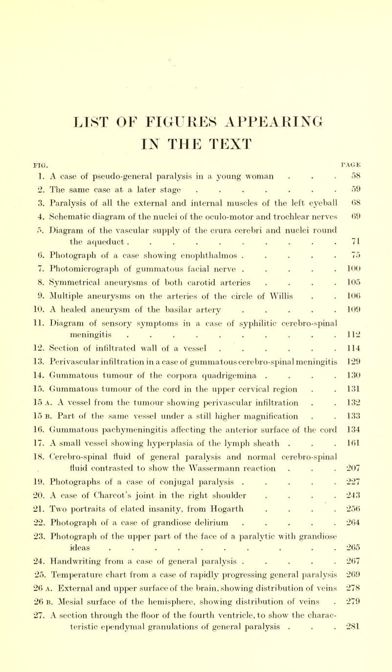 LIST OF FIGURES APPEARING IN THE TEXT FIG. FAGE 1. A case of pseudo-general paralysis in a young woman ... 58 2. The same case at a later stage ....... 59 3. Paralysis of all the external and internal muscles of the left eyeball 68 4. Schematic diagram of the nuclei of the oculo-motor and trochlear nerves (59 5. Diagram of the vascular supply of the crura cerebri and nuclei round the aqueduct. . . . . . . . . .71 6. Photograph of a case showing enophthalmos ..... 75 7. Photomicrograph of gummatous facial nerve . . . . 100 8. Symmetrical aneurysms of both carotid arteries . . . .105 9. Multiple aneurysms on the arteries of the circle of Willis . 106 10. A healed aneurysm of the basilar artery . . . . .Kill 11. Diagram of sensory symptoms in a case of syphilitic cerebrospinal meningitis . . . . . . . . . .112 12. Section of infiltrated wall of a vessel . . . . . .114 13. Perivascular infiltration in a case of gumma tous cerebro-spinal meningitis 129 14. Gummatous tumour of the corpora quadrigemina . . . .130 15. Gummatous tumour of the cord in the upper cervical region . . 131 15 A. A vessel from the tumour showing perivascular infiltration . . 132 15 b. Part of the same vessel under a still higher magnification . .133 16. Gummatous pachymeningitis affecting the anterior surface of the cord 134 17. A small vessel showing hyperplasia of the lymph sheath . . . 161 18. Cerebro-spinal fluid of general paralysis and normal cerebro-spinal fluid contrasted to show the Wassermann reaction . . . 207 19. Photographs of a case of conjugal paralysis ..... 227 20. A case of Charcot's joint in the right shoulder .... 243 21. Two portraits of elated insanity, from Hogarth .... 256 22. Photograph of a case of grandiose delirium ..... 264 23. Photograph of the upper part of the face of a paralytic with grandiose ideas ....... . . . 265 24. Handwriting from a case of general paralysis ..... 2(i7 25. Temperature chart from a case of rapidly progressing general paralysis 269 26 A. External and upper surface of the brain, showing distribution of veins 278 26 B. Mesial surface of the hemisphere, showing distribution of veins . 279 27. A section through the floor of the fourth ventricle, to show the charac- teristic ependymal granulations of general paralysis . . . 281