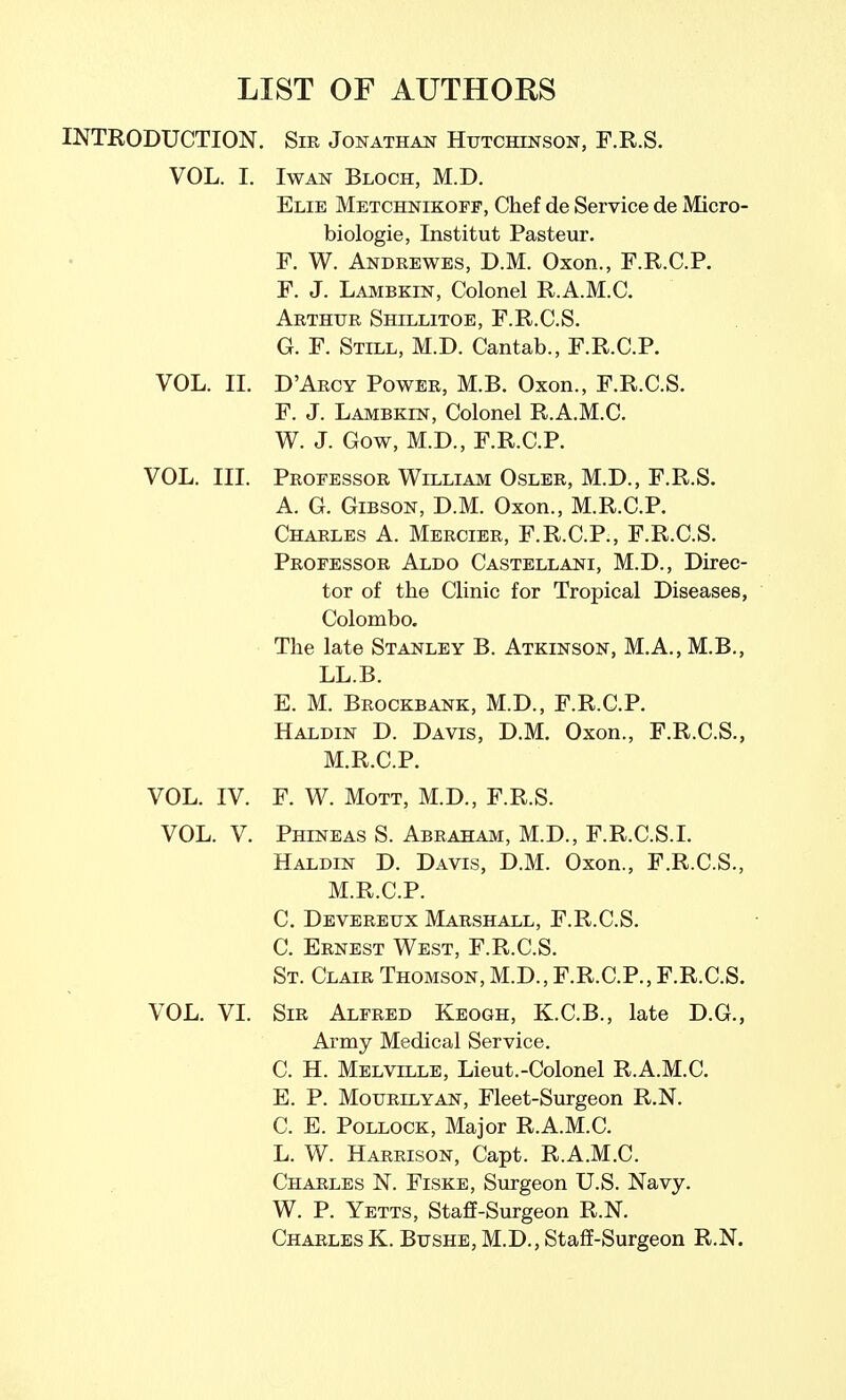 LIST OF AUTHORS INTRODUCTION. Sir Jonathan Hutchinson, F.R.S. VOL. I. IwAN Bloch, M.D. Elie Metchnikoff, Chef de Service de Micro- biologic, Institut Pasteur. F. W. Andrewes, D.M. Oxon., F.R.C.P. F. J. Laiubkin, Colonel R.A.M.C. Arthur Shillitoe, F.R.C.S. G. F. Still, M.D. Cantab., F.R.C.P. VOL. II. D'Arcy Power, M.B. Oxon., F.R.C.S. F. J. Lambkin, Colonel R.A.M.C. W. J. Gow, M.D., F.R.C.P. VOL. III. Professor William Osler, M.D., F.R.S. A. G. Gibson, D.M. Oxon., M.R.C.P. Charles A. Mercier, F.R.C.P., F.R.C.S. Professor Aldo Castellani, M.D., Direc- tor of the Clinic for Tropical Diseases, Colombo. The late Stanley B. Atkinson, M.A., M.B., LL.B. E. M. Brockbank, M.D., F.R.C.P. Haldin D. Davis, D.M. Oxon., F.R.C.S., M.R.C.P. VOL. IV. F. W. MoTT, M.D., F.R.S. VOL. V. Phineas S. Abraham, M.D., F.R.C.S.I. Haldin D. Davis, D.M. Oxon., F.R.C.S., M.R.C.P. C. Devereux Marshall, F.R.C.S. C. Ernest West, F.R.C.S. St. Clair Thomson, M.D., F.R.C.P., F.R.C.S. VOL. VI. Sir Alfred Keogh, K.C.B., late D.G., Army Medical Service. C. H. Melville, Lieut.-Colonel R.A.M.C. E. P. MouRLLYAN, Flcct-Surgeon R.N. C. E. Pollock, Major R.A.M.C. L. W. Harrison, Capt. R.A.M.C. Charles N. Fiske, Surgeon U.S. Navy. W. P. Yetts, Staff-Surgeon R.N. Charles K. Bushe, M.D., Staff-Surgeon R.N.