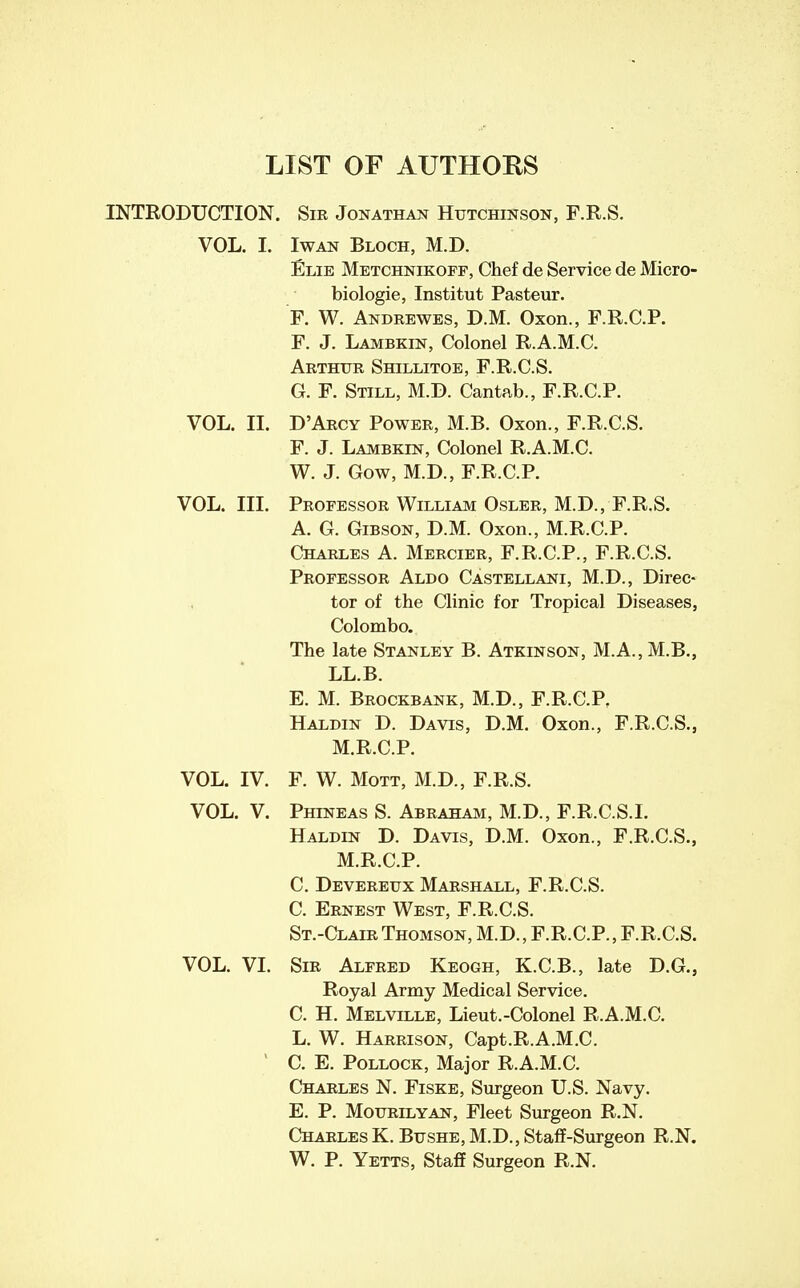 LIST OF AUTHORS INTRODUCTION. Sir Jonathan Hutchinson, F.R.S. VOL. I. IwAN Bloch, M.D. Elie Metchnikoff, Chef de Service de Micro- biologie, Institut Pasteur. F. W. Andrewes, D.M. Oxon., F.R.C.P. F. J. Lambkin, Colonel R.A.M.C. Arthur Shillitoe, F.R.C.S. G. F. Still, M.D. Cantab., F.R.C.P. VOL. II. D'Arcy Power, M.B. Oxon., F.R.C.S. F. J. Lambkin, Colonel R.A.M.C. W. J. Gow, M.D., F.R.C.P. VOL. III. Professor William Osler, M.D., F.R.S. A. G. Gibson, D.M. Oxon., M.R.C.P. Charles A. Mercier, F.R.C.P., F.R.C.S. Professor Aldo Castellani, M.D., Direc- tor of the Clinic for Tropical Diseases, Colombo. The late Stanley B. Atkinson, M.A., M.B., LL.B. E. M. Brockbank, M.D., F.R.C.P. Haldin D. Davis, D.M. Oxon., F.R.C.S., M.R.C.P. F. W. MoTT, M.D., F.R.S. Phineas S. Abraham, M.D., F.R.C.S.I. Haldin D. Davis, D.M. Oxon., F.R.C.S., M.R.C.P. C. Devereux Marshall, F.R.C.S. C. Ernest West, F.R.C.S. St.-Clair Thomson, M.D., F.R.C.P., F.R.C.S. Sir Alfred Keogh, K.C.B., late D.G., Royal Army Medical Service. C. H. Melville, Lieut.-Colonel R.A.M.C. L. W. Harrison, Capt.R.A.M.C. C. E. Pollock, Major R.A.M.C. Charles N. Fiske, Surgeon U.S. Navy. E. P. MouRiLYAN, Fleet Surgeon R.N. CharlesK. Bushe,M.D.,Staff-Surgeon R.N. W. P. Yetts, Staff Surgeon R.N. VOL. IV. VOL. V. VOL. VI.