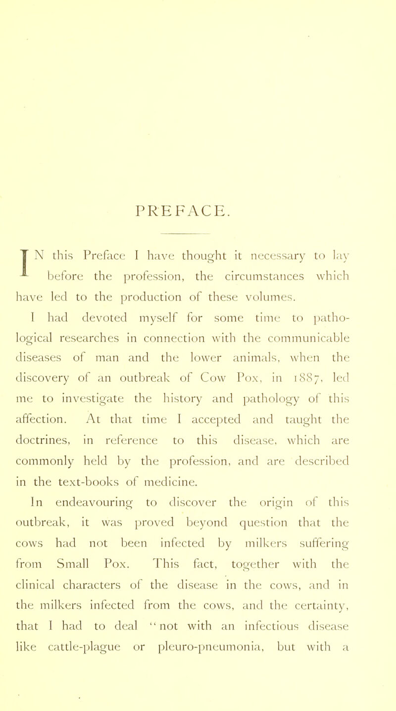 PREFACE. T N this Preface I have thought it necessary to lay before the profession, the circumstances which have led to the production of these volumes. I had devoted myself for some time to patho- logical researches in connection with the communicable diseases of man and the lower animals, when the discovery of an outbreak of Cow Pox, in 1887, led me to investigate the history and pathology of this affection. At that time I accepted and taught the doctrines, in reference to this disease, which are commonly held by the profession, and are described in the text-books of medicine. In endeavouring to discover the origin of this outbreak, it was proved beyond question that the cows had not been infected by milkers suffering from Small Pox. This fact, together with the clinical characters of the disease in the cows, and in the milkers infected from the cows, and the certainty, that I had to deal not with an infectious disease like cattle-plague or pleuro-pneumonia, but with a