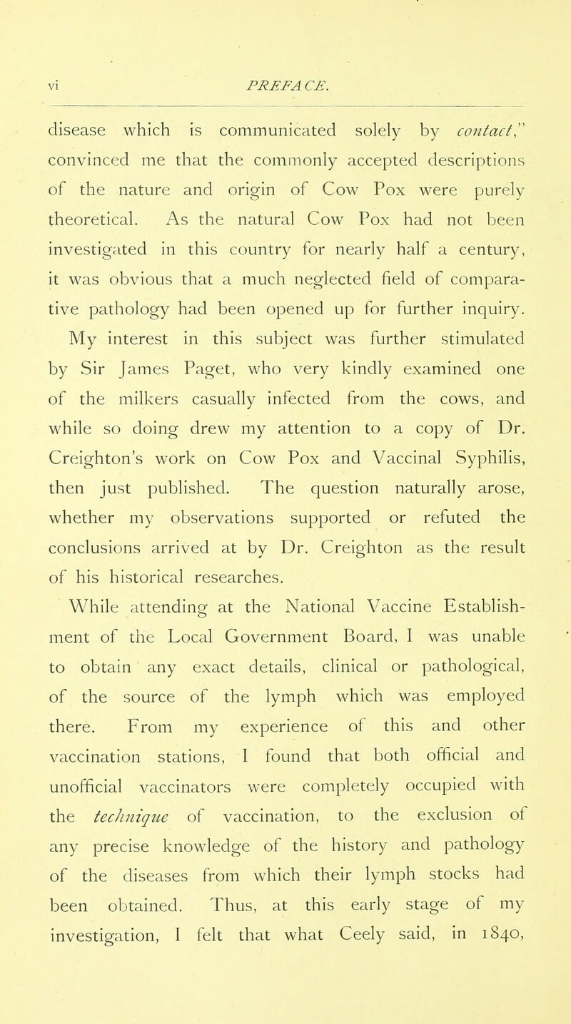 disease which is communicated solely by contact^' convinced me that the commonly accepted descriptions of the nature and origin of Cow Pox were purely theoretical. As the natural Cow Pox had not been investigated in this country for nearly half a century, it was obvious that a much neglected field of compara- tive pathology had been opened up for further inquiry. My interest in this subject was further stimulated by Sir James Paget, who very kindly examined one of the milkers casually infected from the cows, and while so doing drew my attention to a copy of Dr. Creighton's work on Cow Pox and Vaccinal Syphilis, then just published. The question naturally arose, whether my observations supported or refuted the conclusions arrived at by Dr. Creighton as the result of his historical researches. While attending at the National Vaccine Establish- ment of the Local Government Board, I was unable to obtain any exact details, clinical or pathological, of the source of the lymph which was employed there. From my experience of this and other vaccination stations, I found that both official and unofficial vaccinators were completely occupied with the technique of vaccination, to the exclusion of any precise knowledge of the history and pathology of the diseases from which their lymph stocks had been obtained. Thus, at this early stage of my investigation, I felt that what Ceely said, in 1840,