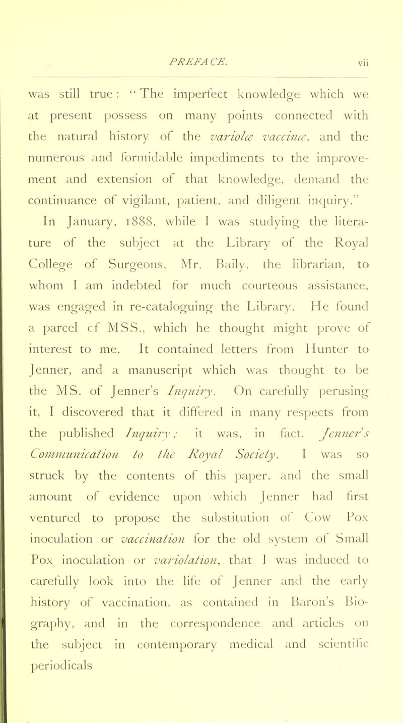 was still true:  The imperfect knowledge which we at present possess on many points connected with the natural history of the variolce vaccina-, and the numerous and formidable impediments to the improve- ment and extension of that knowledge, demand the continuance of vigilant, patient, and diligent inquiry. In January, i88S, while I was studying the litera- ture of the subject at the Library of the Royal College of Surgeons, Mr. Baily, the librarian, to whom I am indebted for much courteous assistance, was engaged in re-cataloguing the Library. He found a parcel of MSS., which he thought might prove of interest to me. It contained letters from Hunter to Jenner, and a manuscript which was thought to be the MS. of Jenner's Inquiry. On carefully perusing it, I discovered that it differed in many respects from the published Inqnirv: it was, in fact, Jenner s Conivinnication to the Royal Society. I was so struck by the contents of this jjaper, and the small amount of evidence upon which Jenner had first ventured to propose the substitution ot Cow Pox inoculation or vaccination lor the old system ot Small Pox inoculation or variolation., that I was induced to carefully look into the life of Jenner and the early history of vaccination, as contained in Baron's Bio- graphy, and in the correspondence and articles on the subject in contemporary medical and scientific periodicals
