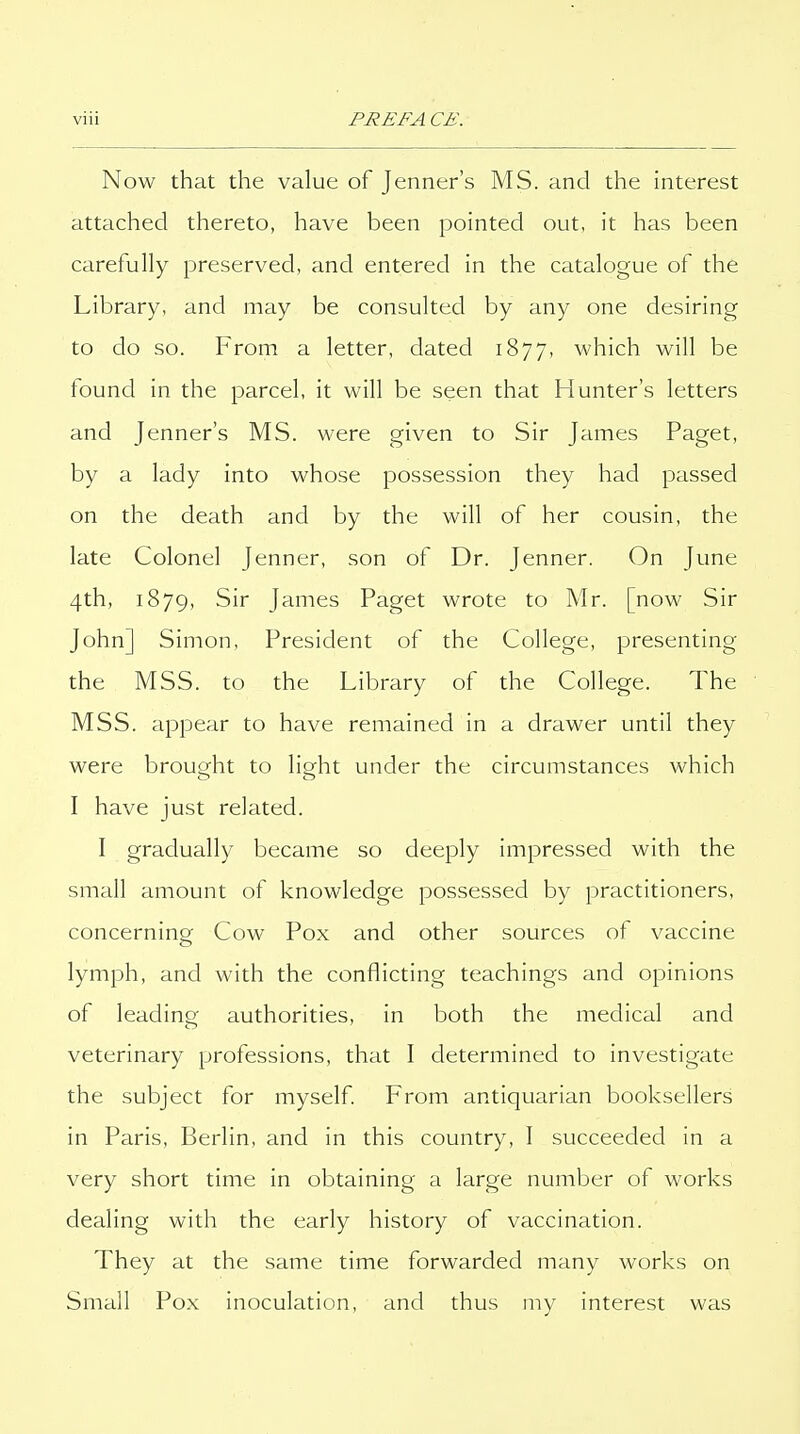 Now that the value of Jenner's MS. and the interest attached thereto, have been pointed out, it has been carefully preserved, and entered in the catalogue of the Library, and may be consulted by any one desiring to do so. From a letter, dated 1877, which will be found in the parcel, it will be seen that Hunter's letters and Jenner's MS. were given to Sir James Paget, by a lady into whose possession they had passed on the death and by the will of her cousin, the late Colonel Jenner, son of Dr. Jenner. On June 4th, 1879, Sir James Paget wrote to Mr. [now Sir John] Simon, President of the College, presenting the MSS. to the Library of the College. The MSS. appear to have remained in a drawer until they were brought to light under the circumstances which I have just related. I gradually became so deeply impressed with the small amount of knowledge possessed by practitioners, concerning Cow Pox and other sources of vaccine lymph, and with the conflicting teachings and opinions of leading authorities, in both the medical and veterinary professions, that I determined to investigate the subject for myself From antiquarian booksellers in Paris, Berlin, and in this country, I succeeded in a very short time in obtaining a large number of works dealing with the early history of vaccination. They at the same time forwarded many works on Small Pox inoculation, and thus my interest was