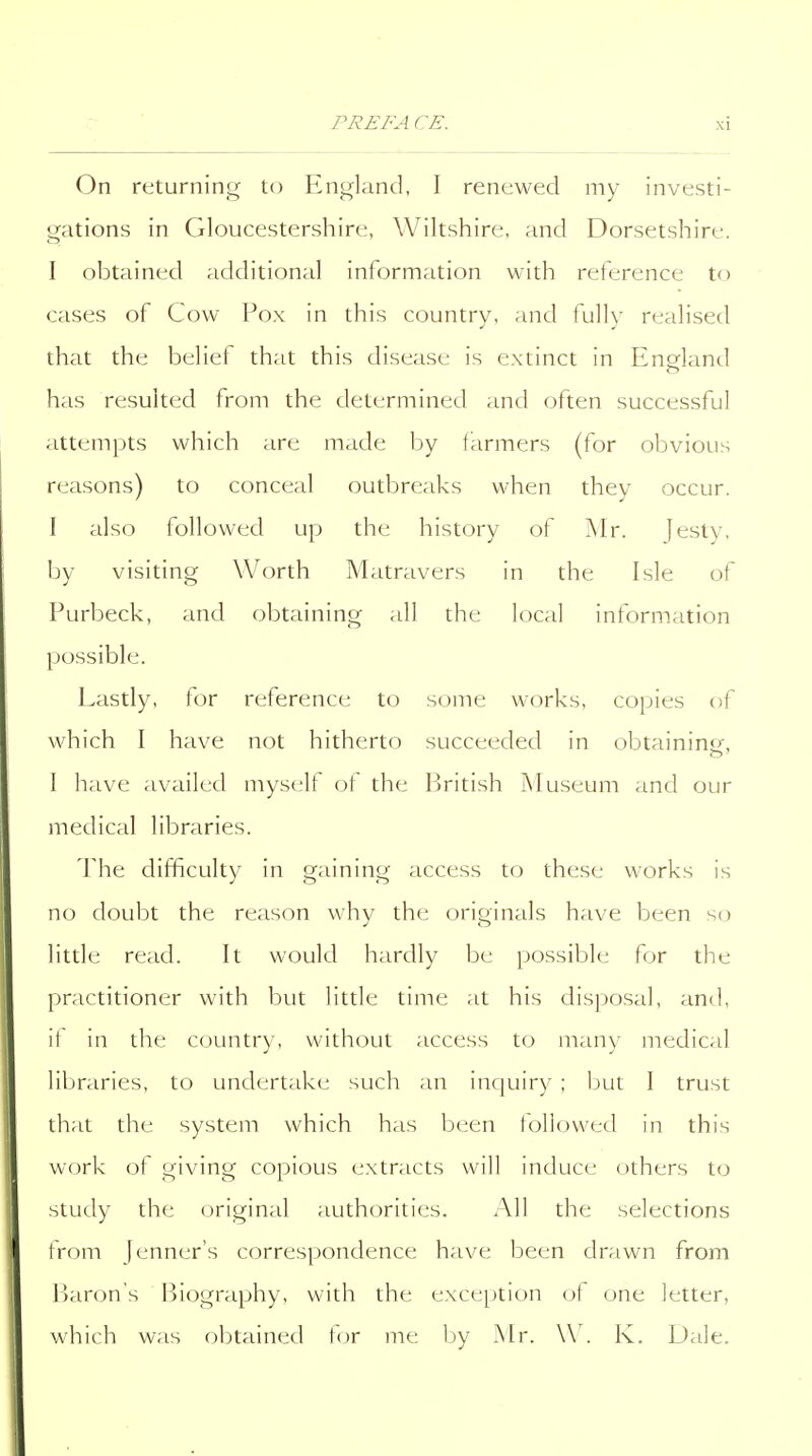 On returning to England, I renewed my investi- gations in Gloucestershire, Wiltshire, and Dorsetshire. I obtained additional information with reference to cases of Cow Pox in this country, and fully realised that the belief that this disease is extinct in England has resulted from the determined and often successful attempts which are made by farmers (for obvious reasons) to conceal outbreaks when they occur. I also followed up the history of Mr. jesty, by visiting Worth Matravers in the Isle of Purbeck, and obtaining all the local information possible. Lastly, for reference to some works, copies of which I have not hitherto succeeded in obtaining-, I have availed myselt ot the British Museum and our medical libraries. The difficulty in gaining access to these works is no doubt the reason why the originals have been so little read. It would hardly be possible for the practitioner with but little time at his disposal, and, it in the country, without access to many medical libraries, to undertake such an inquiry ; but I trust that the system which has been followed in this work of giving copious extracts will induce others to study the original authorities. All the selections from jenner's correspondence have been drawn from Parous Biography, with the exception ot one letter, which was obtained f<jr me by Mr. W. K. Dale.