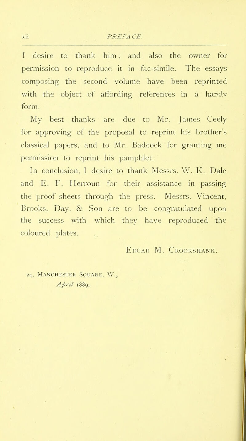 I desire to thank him ; and also the owner for permission to reproduce it in fac-simile. The essays composing the second volume have been reprinted with the object of affording references in a handv form. My best thanks are due to Mr. James Ceely for approving of the proposal to reprint his brother's classical papers, and to Mr. Badcock for granting me permission to reprint his pamphlet. In conclusion, I desire to thank Messrs. VV. K. Dale and E. F. Herroun for their assistance in passing the proof sheets through the press. Messrs. Vincent, Brooks, Day, & Son are to be congratulated upon the success with which they have reproduced the coloured plates. Edgar M. Crookshank. 24, Manchester Square, W., Ap-il 1889.