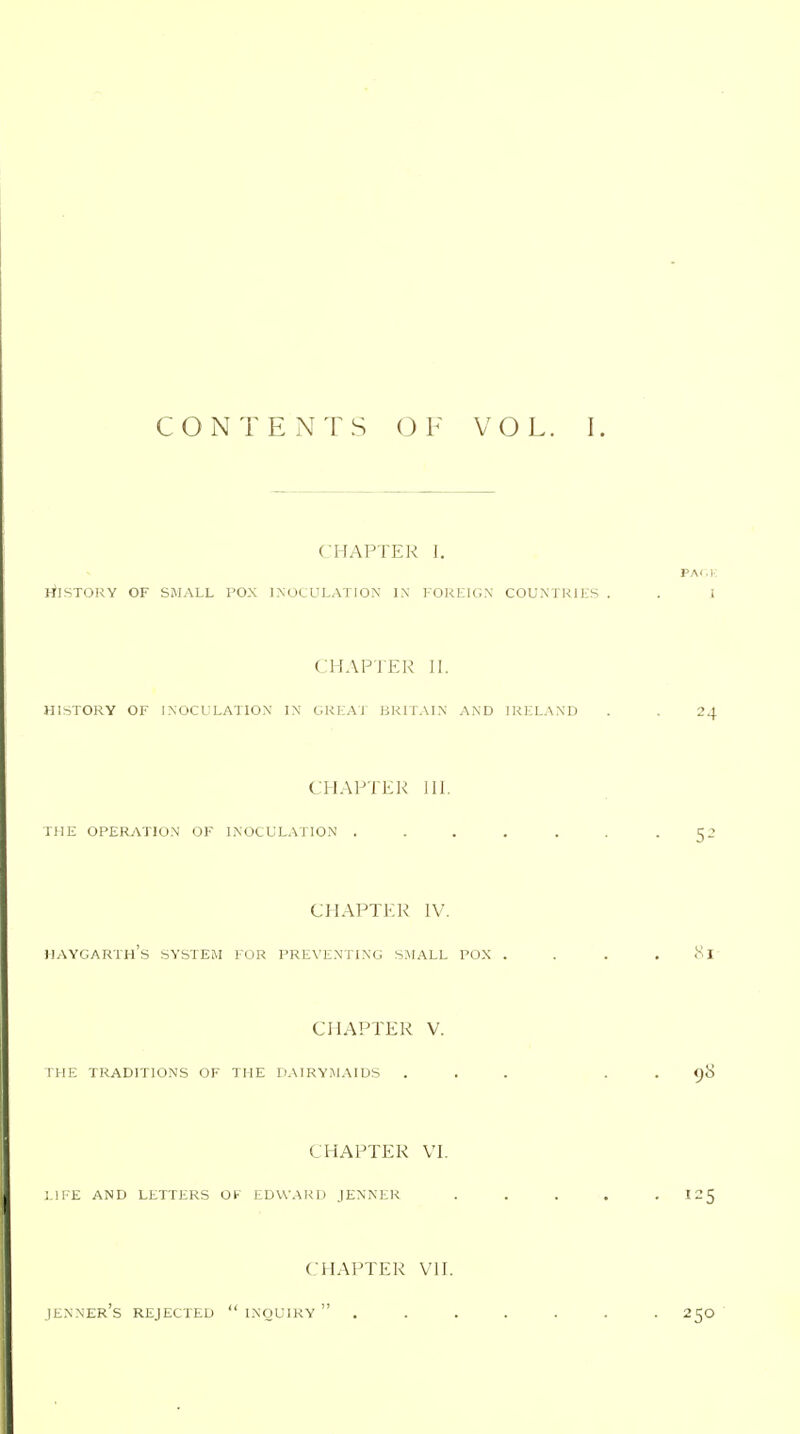 CHAPTER I. rilSTORY OF SMALL POX INOCULATION IX FOKEIGX COUNTRIES CHAPTER II. HISTORY OF INOCULATION IN GREAT BRITAIN AND IRELAND CHAPTER 111. THE OPERATION OF INOCULATION ..... CHAPTER IV. IIAYGARTh's SYSTEM FOR PREVENTING SMALL POX . CHAPTER V. THE TRADITIONS OF THE DAIRYMAIDS . CHAPTER VI. LIFE AND LETTERS OF EDWARD JENNER CHAPTER VII. JENNEr's REJECTED  INQUIRY  .