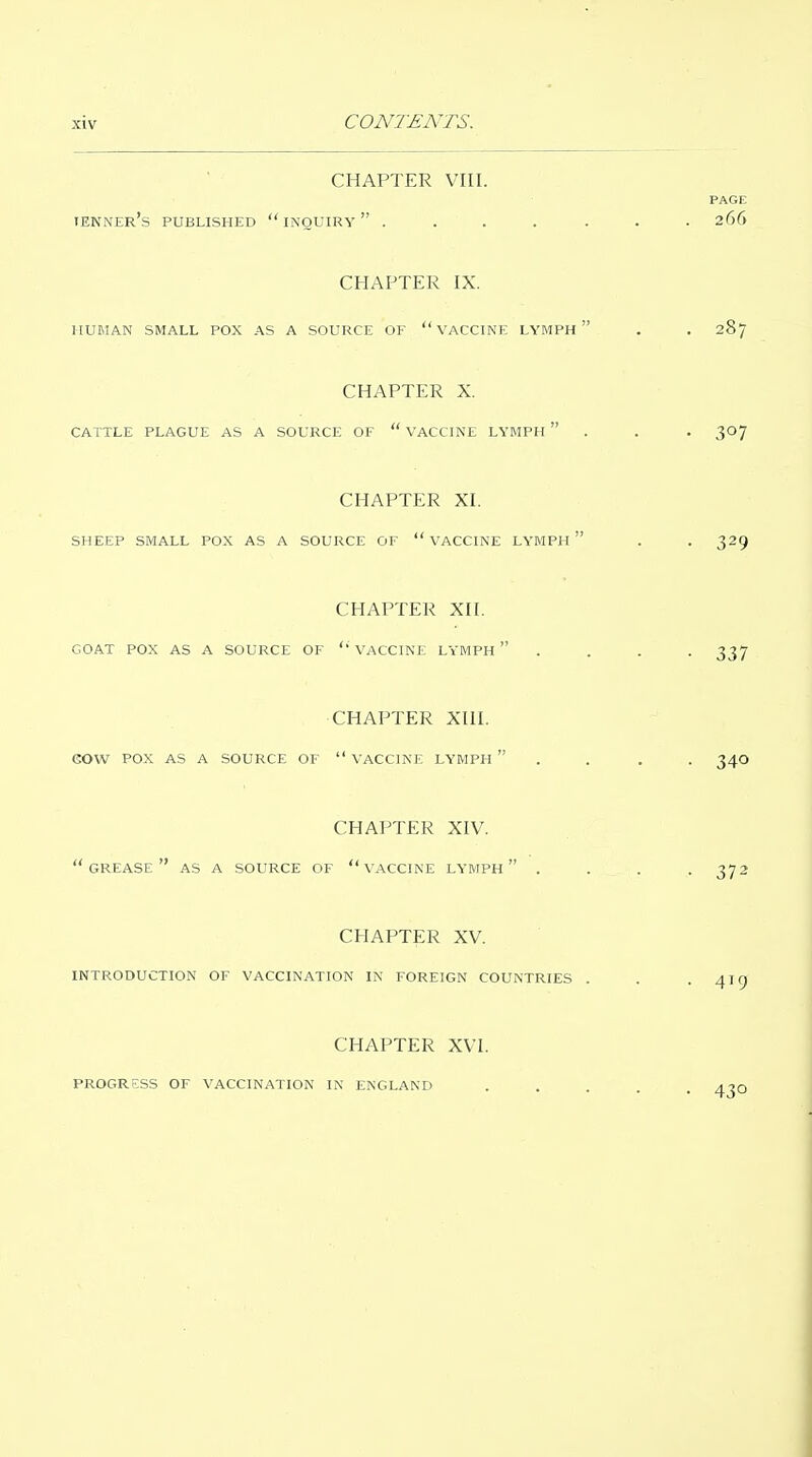 CONTENTS. CHAPTER VIII. PAGE tenner's published inquiry ....... 266 CHAPTER IX. HUMAN SMALL POX AS A SOURCE OF  VACCINE LYMPH  . . 287 CHAPTER X. CATTLE PLAGUE AS A SOURCE OF  VACCINE LYMPH  . . . 307 CHAPTER XI. SHEEP SMALL POX AS A SOURCE OF  VACCINE LYMPH  . . 329 CHAPTER XII. GOAT POX AS A SOURCE OF VACCINE LYMPH  . . . . 337 CHAPTER XIII. eOW POX AS A SOURCE OF  VACCINE LYMPH  . . . . 340 CHAPTER XIV. grease as A SOURCE OF  VACCINE LYMPH  .... 372 CHAPTER XV. INTRODUCTION OF VACCINATION IN FOREIGN COUNTRIES . . . AICT CHAPTER XVI. PROGRESS OF VACCINATION IN ENGLAND