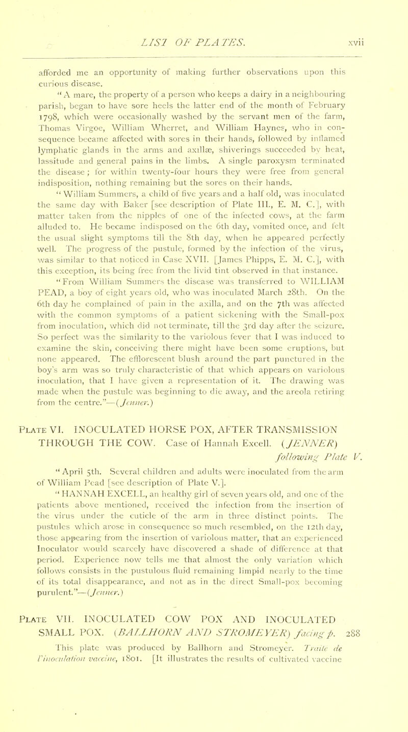 afforded me an opportunity of making further observations upon this curious disease.  A mare, the property of a person who keeps a dairy in a neighbouring parish, began to have sore heels the latter end of the month of February 1798, vi^hich were occasionally washed by the servant men of the farm, Thomas Virgoe, William Wherret, and William Haynes, who in con- sequence became affected with sores in their hands, followed by inllamed lymphatic glands in the arms and axiUse, shiverings succeeded by heat, lassitude and general pains in the limbs. A single paroxysm terminated the disease ; for within twenty-four hours they were free from general indisposition, nothing remaining but the sores on their hands.  William Summers, a child of five years and a half old, was inoculated the same day with Baker [see description of Plate III., E. M. C], with matter taken from the nipples of one of the infected cows, at the farm alluded to. He became indisposed on the 6th day, vomited once, and felt the usual slight symptoms till the 8th day, when he appeared perfectly well. The progress of the pustule, formed by the infection of the virus, was similar to that noticed in Case XVII. [James Phipps, E. M. C], with this exception, its being free from the livid tint observed in that instance.  From William Summers the disease was transferred to WILLIAM PEAD, a boy of eight years old, who was inoculated March 28th. On the 6th day he complained of pain in the axilla, and on the 7th was affected with the common symptoms of a patient sickening with the Small-po.x from inoculation, which did not terminate, till the 3rd day after the seizure. So perfect was the similarity to the variolous fever that I was induced to examine the skin, conceiving there might have been some eruptions, but none appeared. The efflorescent blush around the part punctured in the boy's arm was so truly characteristic of that which appears on variolous inoculation, that I have given a representation of it. The drawing was made when the pustule was beginning to die away, and the areola retiring from the centre.—{Jciinci:) Plate VI. INOCULATED HORSE POX, AFTER TRANSMISSION THROUGH THE COW. Case of Hannah Excell. {JJiNA'£R) following Plate V. April 5th. Several children and adults were inoculated from the arm of William Pead [see description of Plate V.].  HANNAH EXCELL, an healthy girl of seven years old, and one of the patients above mentioned, received the infection from the insertion of the virus under the cuticle of the arm in three distinct points. The pustules which arose in consequence so much resembled, on the 12th day, those appearing from the insertion of variolous matter, that an experienced Inoculator would scarcely have discovered a shade of difference at that period. Experience now tells me that almost the only variation which follows consists in the pustulous fluid remaining limpid nearly to the time of its total disappearance, and not as in the direct Small-pox becoming purulent.—{Jcnner.) Plate VII. INOCULATED COW POX AND INOCULATED SMALL POX. (BALLHOKN AND SIPOMEYER) fachigp. 288 This plate was produced by Ballhorn and .Stromeyer. Traitc de riuoruhfion vaccine, 1801. [It illustrates the results of cultivated vaccine