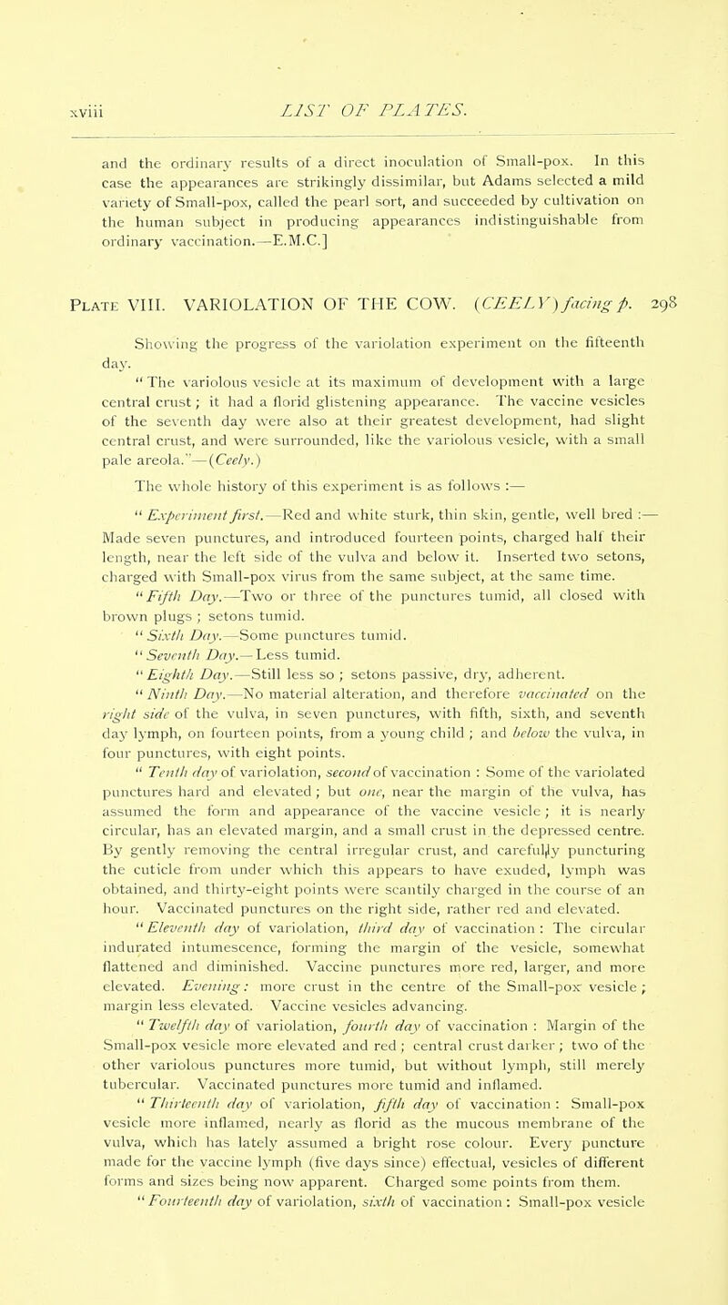 XVIU and the ordinary results of a direct inoculation of Small-pox. In this case the appearances are strikingly dissimilar, but Adams selected a mild variety of Small-pox, called the pearl sort, and succeeded by cultivation on the human subject in producing appearances indistinguishable from ordinary vaccination.—E.M.C.] Plate VIII. VARIOLATION OF THE COW. {CEELY) facing p. Showing the progress of the variolation experiment on the fifteenth day. The variolous vesicle at its maximum of development with a large central crust; it had a florid glistening appearance. The vaccine vesicles of the seventh day were also at their greatest development, had slight central crust, and were surrounded, like the variolous vesicle, with a small pale areola.—(Ceely.) The whole history of this experiment is as follows :—  Expcritticnt first.—Red and white sturk, thin skin, gentle, well bred :- Made seven punctures, and introduced fourteen points, charged half their length, near the left side of the vulva and below it. Inserted two setons, charged with Small-pox virus from the same subject, at the same time.  Fiftli Day.—Two or three of the punctures tumid, all closed with brown plugs ; setons tumid.  Si'.vf/i Day.—Some punctures tumid.  Sevr/if/: Day.— Less tumid.  Eightli Day.—Still less so ; setons passive, dry, adherent.  Ninth Day.—No material alteration, and therefore vaccinated on the rigid side of the vulva, in seven punctures, with fifth, sixth, and seventh daj' lymph, on fourteen points, from a young child ; and hcloiv the vulva, in four punctures, with eight points.  Tenili day of variolation, second of vaccination : Some of the variolated punctures hard and elevated ; but one, near the margin of the vulva, has assumed the form and appearance of the vaccine vesicle ; it is nearly circular, has an elevated margin, and a small crust in the depressed centre. By gently removing the central irregular crust, and careful|ly puncturing the cuticle from under which this appears to have exuded, lymph was obtained, and thirty-eight points were scantily charged in the course of an hour. Vaccinated punctures on the right side, rather red and elevated.  Eleventli day of variolation, tliird day of vaccination: The circular indurated intumescence, forming the margin of the vesicle, somewhat flattened and diminished. Vaccine punctures more red, larger, and more elevated. Evening: more crust in the centre of the Small-pox vesicle; margin less elevated. Vaccine vesicles advancing.  Twelfth day of variolation, fotirtli day of vaccination : Margin of the Small-pox vesicle more elevated and red ; central crust darker ; two of the other variolous punctures more tumid, but without Ij'mph, still merely tubercular. Vaccinated punctures more tumid and inflamed.  Tliirteentli day of variolation, fifth day of vaccination : Small-pox vesicle more inflam.ed, nearly as florid as the mucous membrane of the vulva, which has lately assumed a bright rose colour. Every puncture made for the vaccine lymph (five days since) effectual, vesicles of different forms and sizes being now apparent. Charged some points from them.  Fourteentli day of variolation, sixth of vaccination: Small-pox vesicle