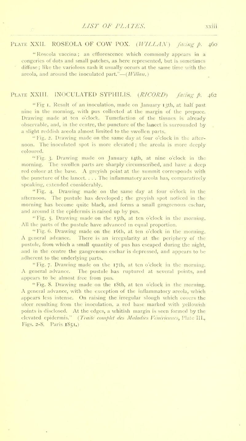 r Plate XXII. ROSEOLA OF COW POX. (U'UJ.AX) faang p. 460 Roseola vaccina; an efflorescence which commonly appears in a congeries of dots and small patches, as here represented, but is sometimes dilTuse; like the variolous rash it usually occurs at the same time with the areola, and around the inoculated part.—{JVillaii.) Plate XXIII. INOCULATED SYPHILIS. (R/CORD) facini:: P- 462 Fig 1. Result of an inoculation, made on January 13th, at half past nine in the morning, with pus collected at the margin of the prepuce. Drawing made at ten o'clock. Tumefaction of the tissues is already observable, and, in the centre, the puncture of the lancet is surrounded by a slight reddish areola almost limited to the swollen parts.  Fig. 2. Drawing made on the same day at four o'clock in the after- noon. The inoculated spot is more elevated ; the areola is more deeply coloured. Fig. 3. Drawing made on January 14th, at nine o'clock in the morning. The swollen parts are sharply circumscribed, and have a deep red colour at the base. A greyish point at the summit corresponds with the puncture of the lancet. . . . The inflammatory areola has, comparatively speaking, extended considerablv. Fig. 4. Drawing made on the same day at four o'clock in the afternoon. The pustule lias developed ; the greyish spot noticed in the morning has become quite black, and forms a small gangrenous eschar, and around it the epidermis is raised up f>y pus. Fig. 5. Drawing made on the 15th, at ten o'clock in the morning. All the parts of the pustule have advanced in equal proportion. Fig. 6. Drawing made on the l6th, at ten o'clock in tlie morning. A general advance. There is an irregularity at the periphery of the pustule, from which a small quantity of pus has escaped during the night, and in the centre the gangrenous eschar is depressed, and appears to be adherent to the underlying parts. Fig. 7. Drawing made on the 17th, at ten o'clock in the morning. A general advance. The pustule has ruptured at several points, and appears to be almost free from pus. Fig. 8. Drawing made on the l8th, at ten o'clock in the morning. A general advance, \vith the exception of the inflammatory areola, which appears less intense. On raising the irregular slough which covers the ulcer resulting from the inoculation, a red base marked with yellowish points is disclosed. At the edges, a whitish margin is seen formed by the elevated epidermis. ( Ti aitr couiplct da Mdkulici I 'l iicn'ciiucs, Plate IIL, Figs. 2-8. Paris 1S51.)