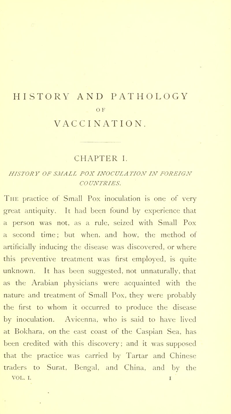HISTORY AND PATHOLOGY O F VACCI NATION. CHAPTER I. HISTORY OF SMALL POX INOCULATION IN FOREIGN COUNTRIES. The practice of Small Pox inoculation is one of very great antiquity. It had been found by experience that a person was not, as a rule, seized with Small Pox a second time; but when, and how, the method of artificially inducing the disease was discovered, or where this preventive treatment was first employed, is quite unknown. It has been suggested, not unnaturally, that as the Arabian physicians were acquainted with the nature and treatment of Small Pox, they were probably the first to whom it occurred to produce the disease by inoculation. Avicenna, who is said to have lived at Bokhara, on the east coast of the Caspian Sea, has been credited with this discovery; and it was supposed that the practice was carried by Tartar and Chinese traders to Surat, Bengal, and China, and by the