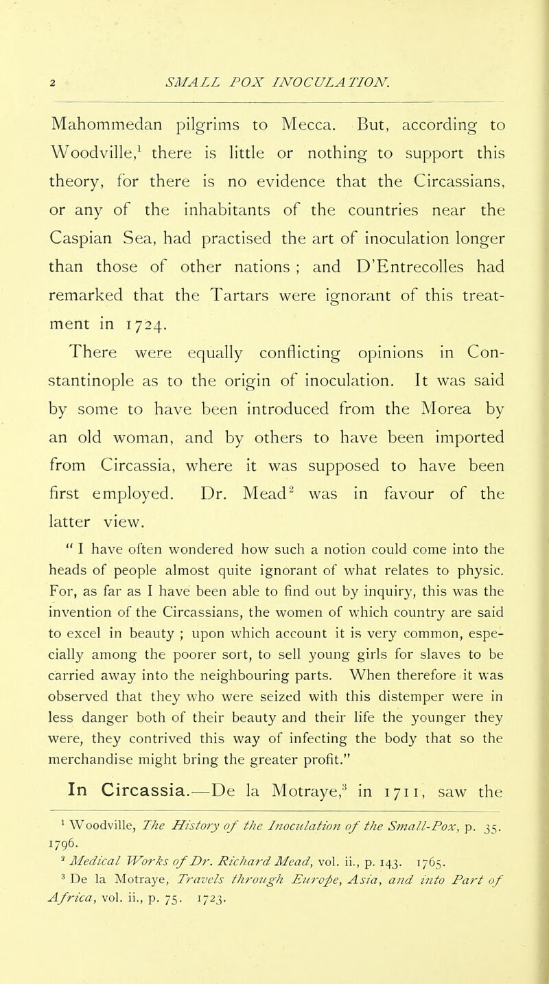 Mahommedan pilgrims to Mecca. But, according to Woodville/ there is little or nothing to support this theory, for there is no evidence that the Circassians, or any of the inhabitants of the countries near the Caspian Sea, had practised the art of inoculation longer than those of other nations ; and D'Entrecolles had remarked that the Tartars were ignorant of this treat- ment in 1724. There were equally conflicting opinions in Con- stantinople as to the origin of inoculation. It was said by some to have been introduced from the Morea by an old woman, and by others to have been imported from Circassia, where it was supposed to have been first employed. Dr. Mead^ was in favour of the latter view.  I have often wondered how such a notion could come into the heads of people almost quite ignorant of what relates to physic. For, as far as I have been able to find out by inquiry, this was the invention of the Circassians, the women of which country are said to excel in beauty ; upon which account it is very common, espe- cially among the poorer sort, to sell young girls for slaves to be carried away into the neighbouring parts. When therefore it was observed that they who were seized with this distemper were in less danger both of their beauty and their life the younger they were, they contrived this way of infecting the body that so the merchandise might bring the greater profit. In Circassia.—De la Motraye,^ in 1711, saw the ' Woodville, The History of the Inoculation of the Small-Pox, p. 35. 1796. Medical Works 0/Dr. Richard Mead, vol. ii., p. 143. 1765. ' De la Motraye, Travels through Europe, Asia, and into Part of Africa, vol. ii., p. 75. 1723.