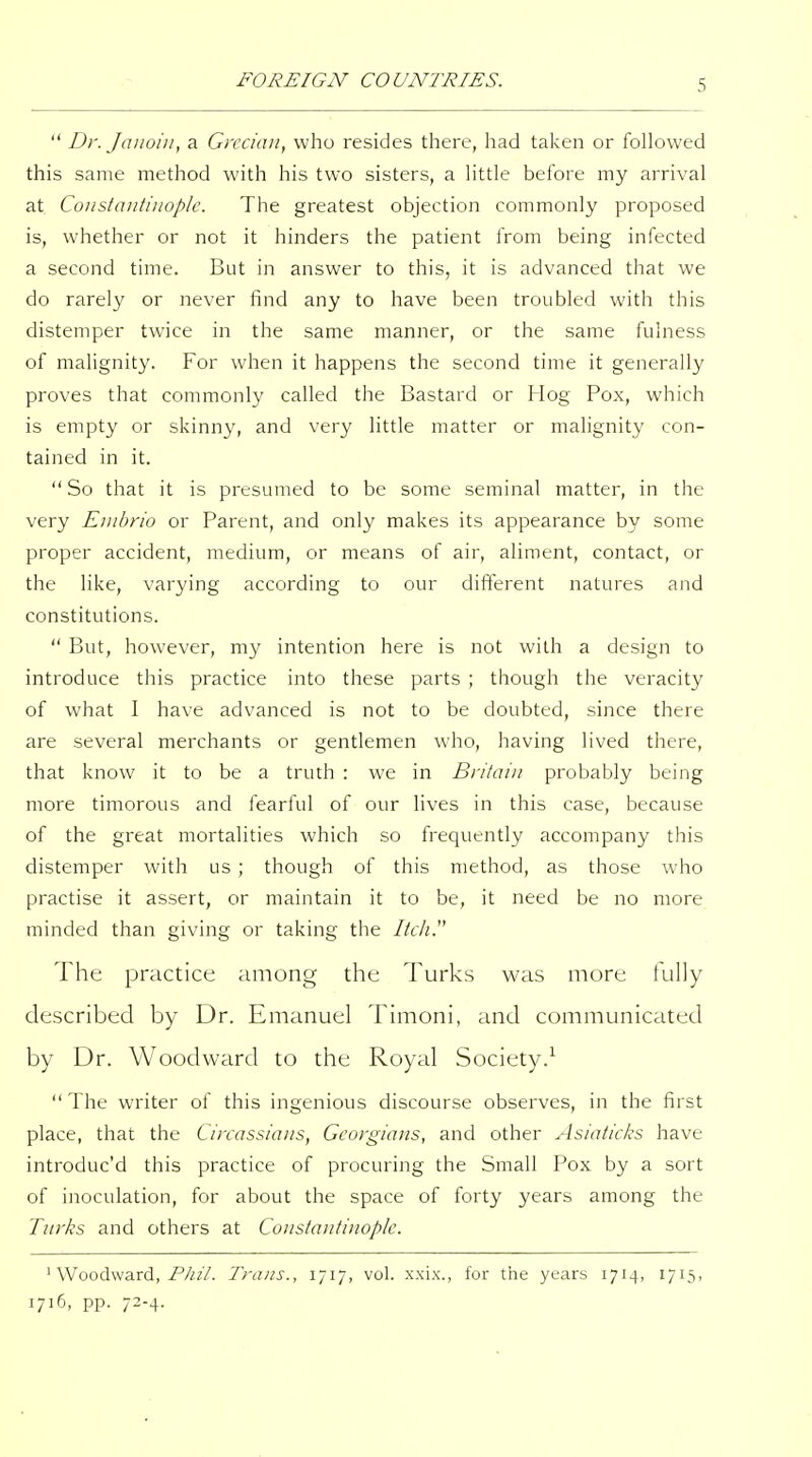  Dr. Jaiioin, a Grecian, who resides there, had taken or followed this same method with his two sisters, a little before my arrival at Constantinople. The greatest objection commonly proposed is, whether or not it hinders the patient from being infected a second time. But in answer to this, it is advanced that we do rarely or never find any to have been troubled with this distemper twice in the same manner, or the same fulness of malignity. For when it happens the second time it generally proves that commonly called the Bastard or Hog Pox, which is empty or skinny, and very little matter or malignity con- tained in it. So that it is presumed to be some seminal matter, in the very Enibrio or Parent, and only makes its appearance by some proper accident, medium, or means of air, aliment, contact, or the like, varying according to our different natures and constitutions.  But, however, my intention here is not with a design to introduce this practice into these parts ; though the veracity of what I have advanced is not to be doubted, since there are several merchants or gentlemen who, having lived there, that know it to be a truth : we in Britain probably being more timorous and fearful of our lives in this case, because of the great mortalities which so frequently accompany this distemper with us ; though of this method, as those who practise it assert, or maintain it to be, it need be no more minded than giving or taking the IteJi!^ The practice among the Turks was more tully described by Dr. Emanuel Timoni, and communicated by Dr. Woodward to the Royal Society.^  The writer of this ingenious discourse observes, in the first place, that the Circassians, Georgians, and other Asiaticl^s have introduc'd this practice of procuring the Small Pox by a sort of inoculation, for about the space of forty years among the Turks and others at Constantinople. ' Woodward, P////. Trans., 1717, vol. xxix., for the years 1714, 1715, 1716, pp. 72-4.