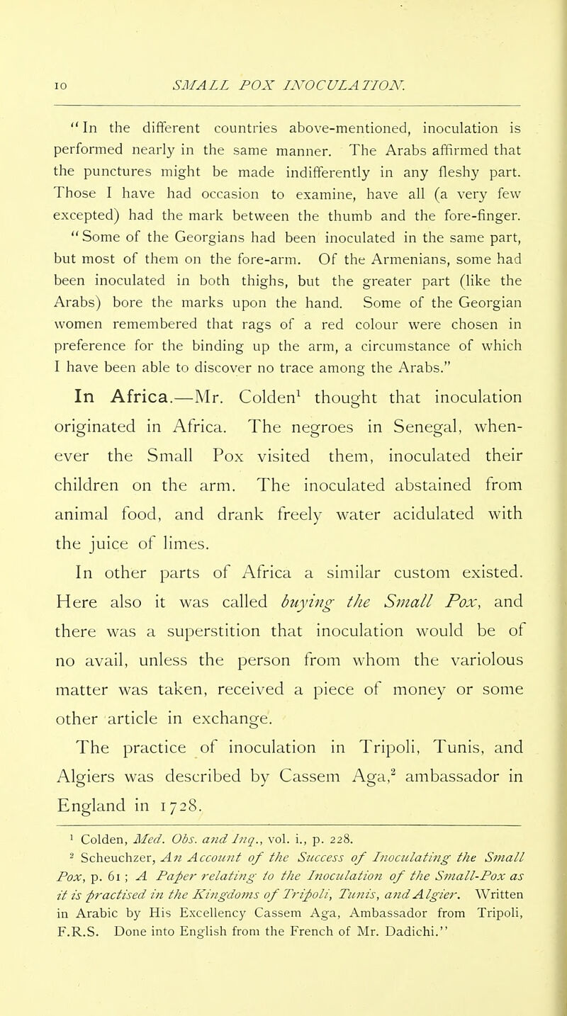 In the different countries above-mentioned, inoculation is performed nearly in the same manner. The Arabs affirmed that the punctures might be made indifferently in any fleshy part. Those I have had occasion to examine, have all (a very few excepted) had the mark between the thumb and the fore-finger. Some of the Georgians had been inoculated in the same part, but most of them on the fore-arm. Of the Armenians, some had been inoculated in both thighs, but the greater part (like the Arabs) bore the marks upon the hand. Some of the Georgian women remembered that rags of a red colour were chosen in preference for the binding up the arm, a circumstance of which I have been able to discover no trace among the Arabs. In Africa.—Mr. Colden^ thouofht that inoculation originated in Africa. The negroes in Senegal, when- ever the Small Pox visited them, inoculated their children on the arm. The inoculated abstained from animal food, and drank freely water acidulated with the juice of limes. In other parts of Africa a similar custom existed. Here also it was called buying the Small Pox, and there was a superstition that inoculation would be of no avail, unless the person from whom the variolous matter was taken, received a piece of money or some other article in exchange. The practice of inoculation in Tripoli, Tunis, and Algiers was described by Cassem Aga,^ ambassador in England in 1728. ' Colden, Med. Obs. and Iiiq., vol. i., p. 228. ^ Scheuchzer, An Account of the Success of l7ioculating the Small Pox, p. 61 ; A Paper relating to the Lnoculatioti of the Small-Pox as it is practised in the Kingdoms of Tripoli, Tunis, and Algier. Written in Arabic by His Excellency Cassem Aga, Ambassador from Tripoli, F.R.S. Done into English from the French of Mr. Dadichi.