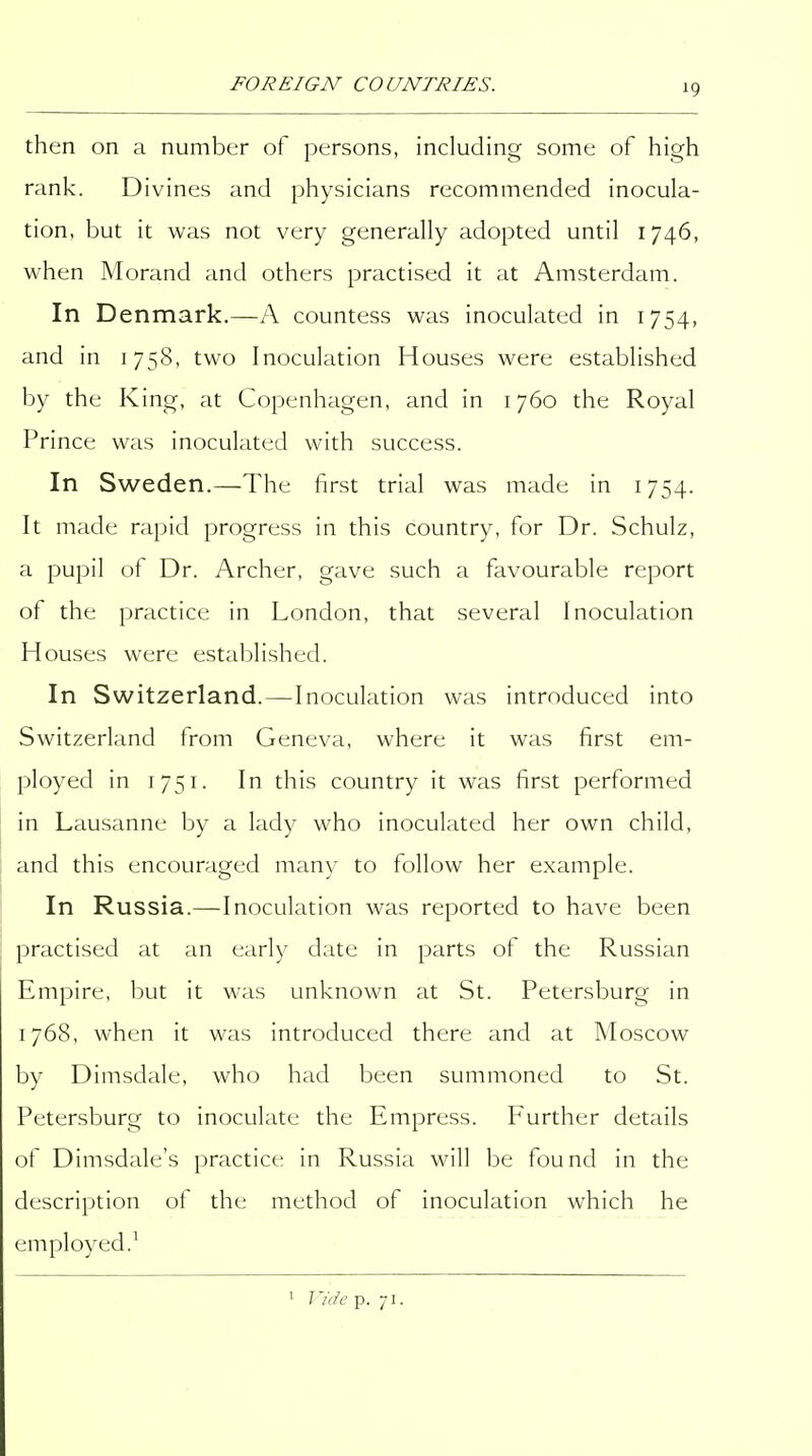 then on a number of persons, including some of high rank. Divines and physicians recommended inocula- tion, but it was not very generally adopted until 1746, when Morand and others practised it at Amsterdam. In Denmark.—A countess was inoculated in 1754, and in 1758, two Inoculation Houses were established by the King, at Copenhagen, and in 1760 the Royal Prince was inoculated with success. In Sweden.—The first trial was made in 1754. It made rapid progress in this country, for Dr. Schulz, a pupil of Dr. Archer, gave such a favourable report of the practice in London, that several Inoculation Houses were established. In Switzerland.—Inoculation was introduced into Switzerland from Geneva, where it was first em- ployed in 1751. In this country it was first performed in Lausanne by a lady who inoculated her own child, and this encouraged many to follow her example. In Russia.—Inoculation was reported to have been practised at an early date in parts of the Russian Empire, but it was unknown at St. Petersburg in 1768, when it was introduced there and at Moscow by Dinisdale, who had been summoned to St. Petersburg to inoculate the Empress. Further details of Dimsdale's practice in Russia will be found in the description of the method of inoculation which he employed.^ ' Vide p. 71.