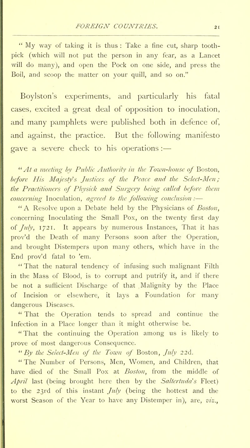  My way of taking it is tlius : Take a fine cut, sliarp tooth- pick (which will not put the person in any fear, as a Lancet will do many), and open the Pock on one side, and press the Boil, and scoop the matter on your quill, and so on. Boylston's experiments, and particularly his fatal cases, excited a great deal of opposition to inoculation, and many pamphlets were published both in defence of, and against, the practice. But the following manifesto gave a severe check to his operations :— At a meeting by Public Authority in the Town-lwnsc of Boston, before His Majestys Justices of the Peace and tlic Select-Men; the Practitioners of Physick and Surgery being called before them concerning Inoculation, agreed to the following conclusion :— A Resolve upon a Debate held by the Physicians of Boston, concerning Inoculating the Small Pox, on the twenty first day of July, 1721. It appears by numerous Instances, That it has prov'd the Death of many Persons soon after tlie Operation, and brought Distempers upon many others, which have in the End prov'd fatal to 'em.  That the natural tendency of infusing such malignant Filth in the Mass of Blood, is to corrupt and putrify it, and if there be not a sufficient Discharge of that Malignity by the Place of Incision or elsewhere, it lays a Foundation for many dangerous Diseases.  That the Operation tends to spread and continue the Infection in a Place longer than it might otherwise be. That the continuing the Operation among us is likely to prove of most dangerous Consequence. By the Select-Men of the Toivn of Boston, July 22d.  The Number of Persons, Men, Women, and Children, that have died of the Small Pox at Boston, from the middle of April last (being brought here then by the Saltertuda's Fleet) to the 23rd of this instant July (being the hottest and the worst Season of the Year to have any Distemper in), are, vis.,