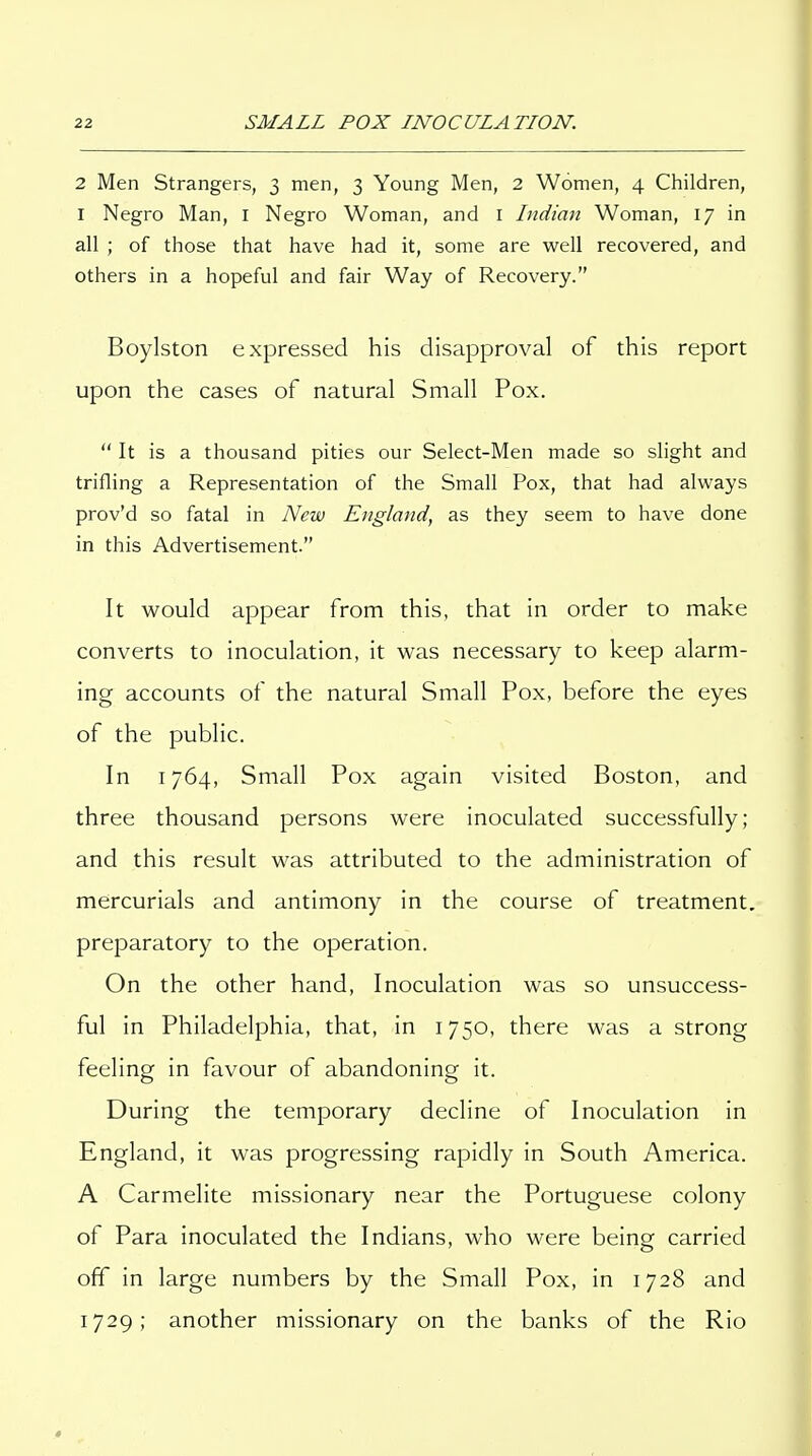 2 Men Strangers, 3 men, 3 Young Men, 2 Women, 4 Children, I Negro Man, I Negro Woman, and i Indian Woman, 17 in all ; of those that have had it, some are well recovered, and others in a hopeful and fair Way of Recovery. Boylston expressed his disapproval of this report upon the cases of natural Small Pox.  It is a thousand pities our Select-Men made so slight and trifling a Representation of the Small Pox, that had always prov'd so fatal in New England, as they seem to have done in this Advertisement. It would appear from this, that in order to make converts to inoculation, it was necessary to keep alarm- ing accounts of the natural Small Pox, before the eyes of the public. In 1764, Small Pox again visited Boston, and three thousand persons were inoculated successfully; and this result was attributed to the administration of mercurials and antimony in the course of treatment, preparatory to the operation. On the other hand, Inoculation was so unsuccess- ful in Philadelphia, that, in 1750, there was a strong feeling in favour of abandoning it. During the temporary decline of Inoculation in England, it was progressing rapidly in South America. A Carmelite missionary near the Portuguese colony of Para inoculated the Indians, who were being carried off in large numbers by the Small Pox, in 1728 and 1729; another missionary on the banks of the Rio