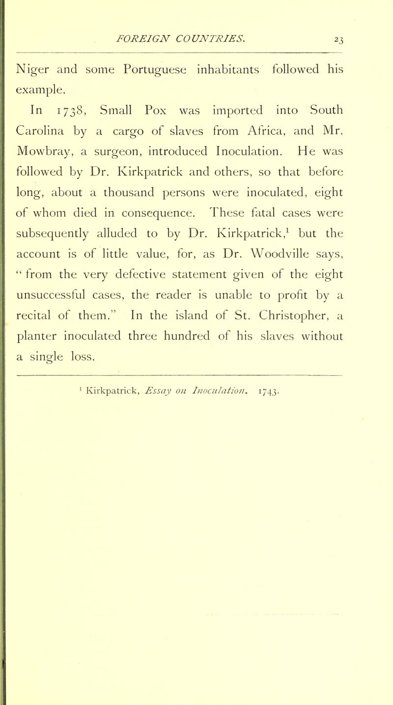Niger and some Portuguese inhabitants followed his example. In 1738, Small Pox was imported into South Carolina by a cargo of slaves from Africa, and Mr. Mowbray, a surgeon, introduced Inoculation. He was followed by Dr. Kirkpatrick and others, so that before long, about a thousand persons were inoculated, eight of whom died in consequence. These fatal cases were subsequently alluded to by Dr. Kirkpatrick,^ but the account is of little value, for, as Dr. Woodville says,  from the very defective statement given of the eight unsuccessful cases, the reader is unable to profit by a recital of them. In the island of St. Christopher, a planter inoculated three hundred of his slaves without a single loss. ' Kirkpatrick, Essay on Inoculation. 1743.