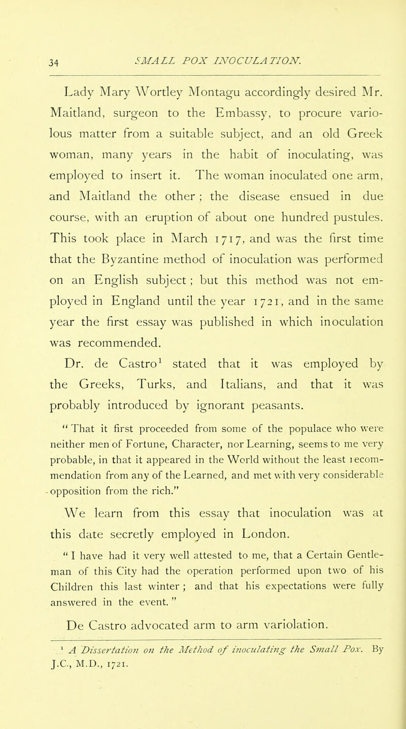 Lady Mary Wortley Montagu according-ly desired ]Mr. Maitland, surgeon to the Embassy, to procure vario- lous matter from a suitable subject, and an old Greek woman, many years in the habit of inoculating, was employed to insert it. The woman inoculated one arm, and Maitland the other ; the disease ensued in due course, with an eruption of about one hundred pustules. This took place in March 1717, and was the first time that the Byzantine method of inoculation was performed on an English subject; but this method was not em- ployed in England until the year 1721, and in the same year the first essay was published in which inoculation was recommended. Dr. de Castro^ stated that it was employed by the Greeks, Turks, and Italians, and that it was probably introduced by ignorant peasants.  That it first proceeded from some of the populace who were neither men of Fortune, Character, nor Learning, seems to me very probable, in that it appeared in the World without the least lecom- mendation from any of the Learned, and met with very considerable opposition from the rich. We learn from this essay that inoculation was at this date secretly employed in London.  I have had it very well attested to me, that a Certain Gentle- man of this City had the operation performed upon two of his Children this last winter ; and that his expectations were fully answered in the event.  De Castro advocated arm to arm variolation. ' A Dissertation on the Method of inoculating the Small Fox. By J.C., M.D., 1721.