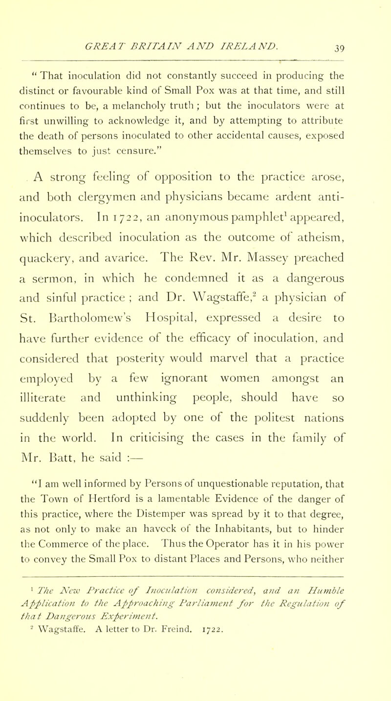  That inoculation did not constantly succeed in producing the distinct or favourable kind of Small Pox was at that time, and still continues to be, a melancholy truth ; but the inoculators were at first unwilling to acknowledge it, and by attemptmg to attribute the death of persons inoculated to other accidental causes, exposed themselves to just censure. A Strong feeling of opposition to the practice arose, and both clergymen and physicians became ardent anti- inoculators. In 1722, an anonymous pamphlet^ appeared, which described inoculation as the outcome of atheism, quackery, and avarice. The Rev. Mr. Massey preached a sermon, in which he condemned it as a dangerous and sinful practice ; and Dr. Wagstaffe,^ a physician of St. Bartholomew's Hospital, expressed a desire to have further evidence of the efficacy of inoculation, and considered that posterity would marvel that a practice employed by a few ignorant women amongst an illiterate and unthinking people, should have so suddenly been adopted by one of the politest nations in the world. In criticising the cases in the family of Mr. Batt, he said :— 1 am well informed by Persons of unquestionable reputation, that the Town of Hertford is a lamentable Evidence of the danger of this practice, where the Distemper was spread by it to that degree, as not only to make an haveck of the Inhabitants, but to hinder the Commerce of the place. Thus the Operator has it in his power to convey the Small Pox to distant Places and Persons, who neither ' The New Practice of Inoculation co7isidered, and afi Humble Application to the Approaching Parliament for the Regulatio?t of that Dangerous Experiment. ■ Wagstaffe. A letter to Dr. Freind. 1722.