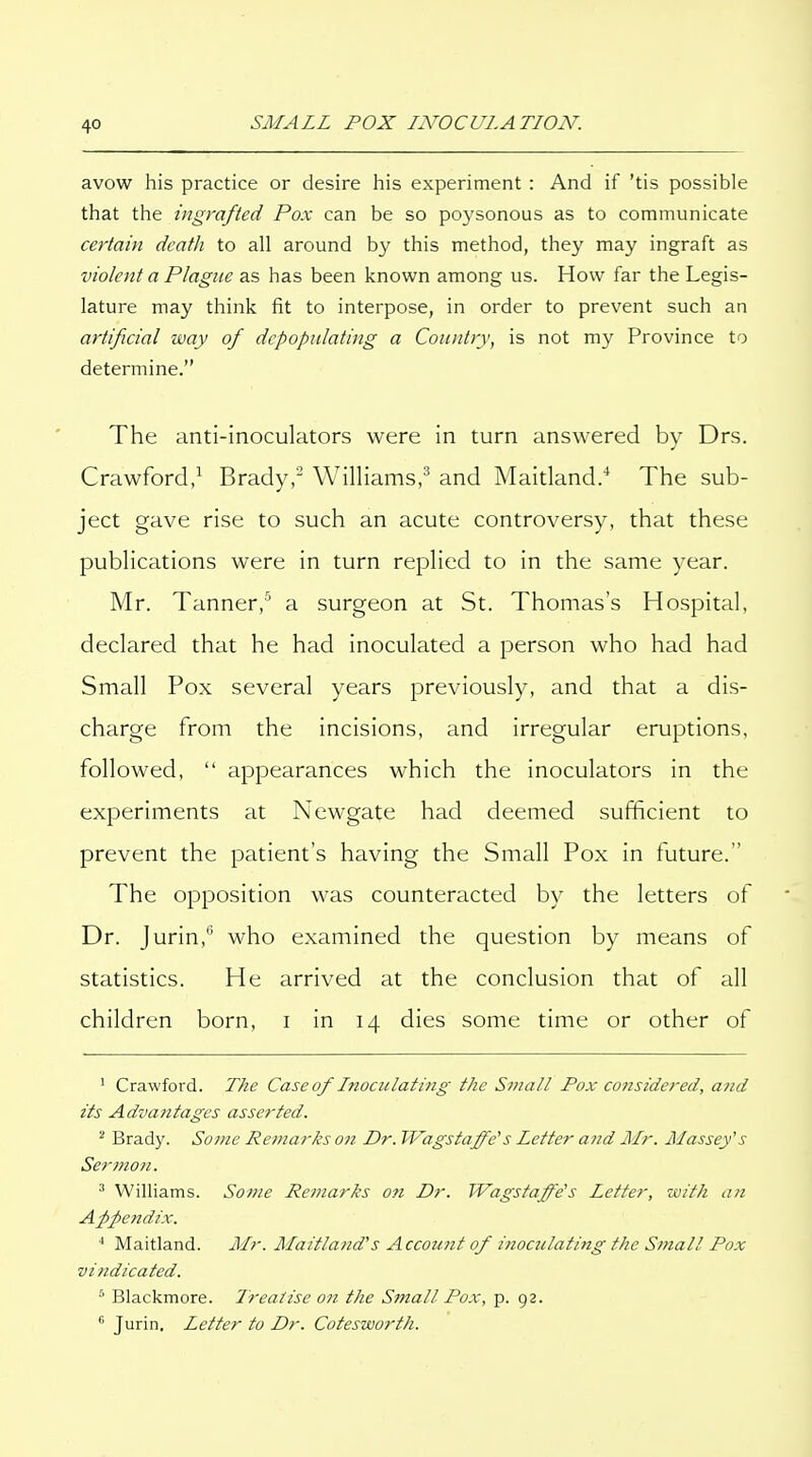 avow his practice or desire his experiment : And if 'tis possible that the ingrafted Pox can be so poysonous as to communicate certain death to all around by this method, they may ingraft as violent a Plague as has been known among us. How far the Legis- lature may think fit to interpose, in order to prevent such an artificial way of depopulating a Country, is not my Province to determine. The anti-inoculators were in turn answered by Drs. Crawford,^ Brady,' Williams,^ and Maitland/ The sub- ject gave rise to such an acute controversy, that these publications were in turn replied to in the same year. Mr. Tanner, a surgeon at St. Thomas's Hospital, declared that he had inoculated a person who had had Small Pox several years previously, and that a dis- charge from the incisions, and irregular eruptions, followed,  appearances which the inoculators in the experiments at Newgate had deemed sufficient to prevent the patient's having the Small Pox in future. The opposition was counteracted by the letters of Dr. Jurin,'' who examined the question by means of statistics. He arrived at the conclusion that of all children born, i in 14 dies some time or other of ' Crawford. The Caseof Lnoculati7ig the Sniall Pox considered, and its Advantages asserted. ^ Brady. Some Remarks on Dr. Wagstaffe's Letter and Mr. Massey's Sermo7i. ' Williams. Some Remarks o?i Dr. Wagstaffe's Letter, -with a?i Afpendix. ^ Maitland. Mr. Maitland's Accoimt of inoculating the Small Pox vindicated. •' Blackmore. Treatise on the Small Pox, p. 92. ^ Jurin. Letter to Dr. Cotesworth.