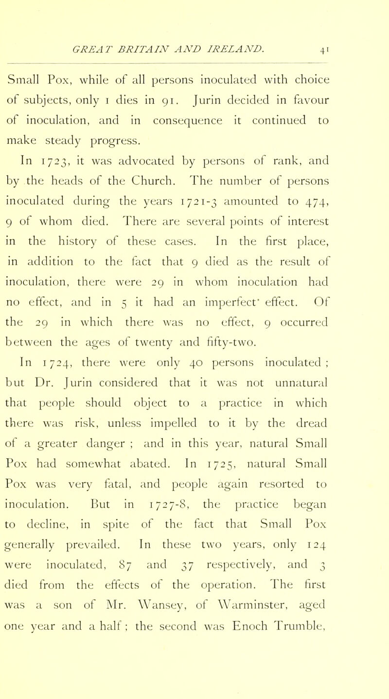 Small Pox, while of all persons inoculated with choice of subjects, only i dies in 91. Jurin decided in favour of inoculation, and in consequence it continued to make steady progress. In 1723, it was advocated by persons of rank, and by the heads of the Church. The number of persons inoculated during the years 1721-3 amounted to 474, 9 of whom died. There are several points of interest in the history of these cases. In the first place, in addition to the fact that 9 died as the result of inoculation, there were 29 in whom inoculation had no effect, and in 5 it had an impertecf effect. Of the 29 in which there was no effect, 9 occurred between the ages of twenty and fitty-two. In 1724, there were only 40 persons inoculated; but Dr. Jurin considered that it was not unnatural that people should object to a practice in which there was risk, unless impelled to it by the dread ot a greater danger ; and in this year, natural Small Pox had somewhat abated. In 1725, natural Small Pox was very fatal, and people again resorted to inoculation. But in 1727-8, the practice began to decline, in spite of the fact that Small Pox generally prevailed. In these two years, only 124 were inoculated, 87 and 37 respectively, and 3 died from the effects of the operation. The first was a son of Mr. Wansey, of Warminster, aged one year and a half ; the second was Enoch Trumble,