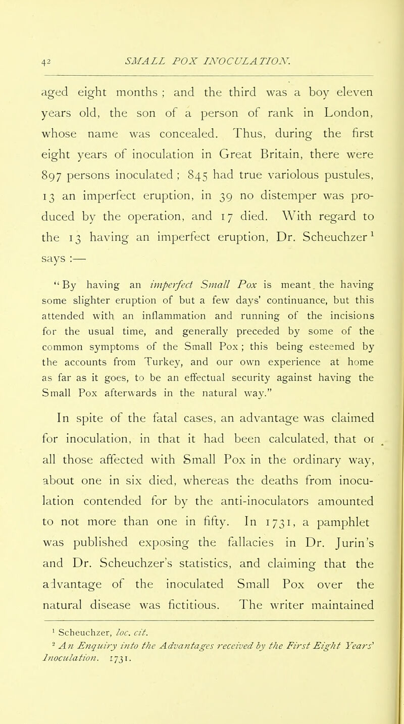 aged eight months ; and the third was a boy eleven years old, the son of a person of rank in London, whose name was concealed. Thus, during the first eight years of inoculation in Great Britain, there were 897 persons inoculated ; 845 had true variolous pustules, 13 an imperfect eruption, in 39 no distemper was pro- duced by the operation, and 17 died. With regard to the 13 having an imperfect eruption. Dr. Scheuchzer ^ says :— By having an imperfect Small Pox is meant, the having some slighter eruption of but a few days' continuance, but this attended with an inflammation and running of the incisions for the usual time, and generally preceded by some of the common symptoms of the Small Pox ; this being esteemed by the accounts from Turkey, and our own experience at home as far as it goes, to be an effectual security against having the Small Pox afterwards in the natural way. In spite of the fatal cases, an advantage was claimed for inoculation, in that it had been calculated, that or all those affected with Small Pox in the ordinary way, about one in six died, whereas the deaths from inocu- lation contended for by the anti-inoculators amounted to not more than one in fifty. In 1731, a pamphlet was published exposing the fallacies in Dr. Jurin's and Dr. Scheuchzer's statistics, and claiming that the advantage of the inoculated Small Pox over the natural disease was fictitious. The writer maintained ' Scheuchzer, /oc. cit. - An Enquiry into the Advantages received by the First Eight Years' Inocula tio/i. 1731.