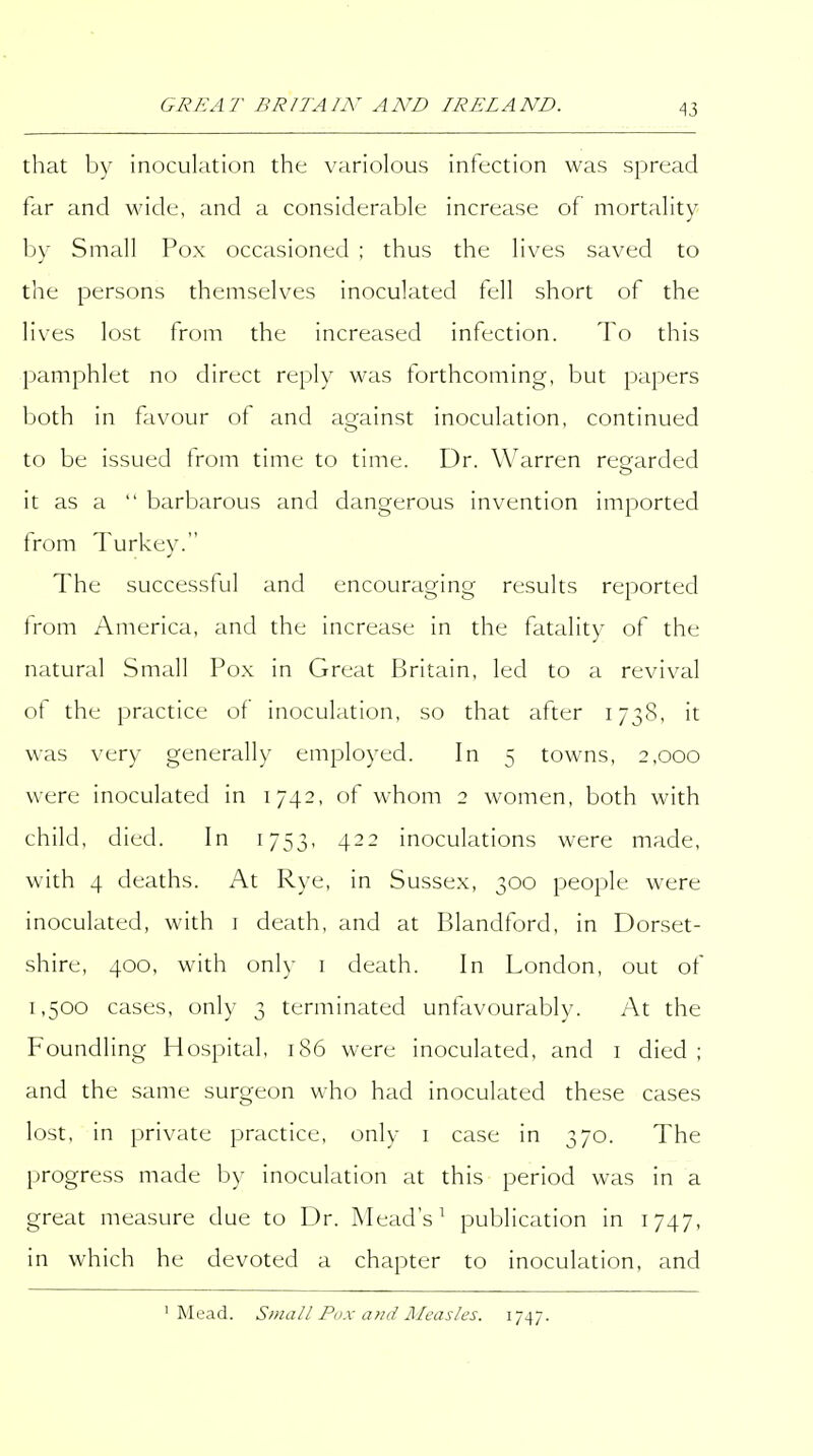 that by inoculation the variolous infection was spread far and wide, and a considerable increase of mortality by Small Pox occasioned ; thus the lives saved to the persons themselves inoculated tell short of the lives lost from the increased infection. To this pamphlet no direct reply was forthcoming, but papers both in favour of and ao;ainst inoculation, continued to be issued from time to time. Dr. Warren resjarded it as a  barbarous and dangerous invention imported from Turkey. The successful and encouraging results reported Irom America, and the increase in the fatality of the natural Small Pox in Great Britain, led to a revival of the practice of inoculation, so that after 173S, it was very generally employed. In 5 towns, 2,000 were inoculated in 1742, of whom 2 women, both with child, died. In 1753, 422 inoculations were made, with 4 deaths. At Rye, in Sussex, 300 people were inoculated, with i death, and at Blandford, in Dorset- shire, 400, with only i death. In London, out of 1,500 cases, only 3 terminated unfavourably. At the Foundling Hospital, 186 were inoculated, and i died ; and the same surgeon who had inoculated these cases lost, in private practice, only i case in 370. The progress made by inoculation at this period was in a great measure due to Dr. Mead's^ publication in 1747, in which he devoted a chapter to inoculation, and 'Mead. Sinall Pdx and Aleasles. 1747.