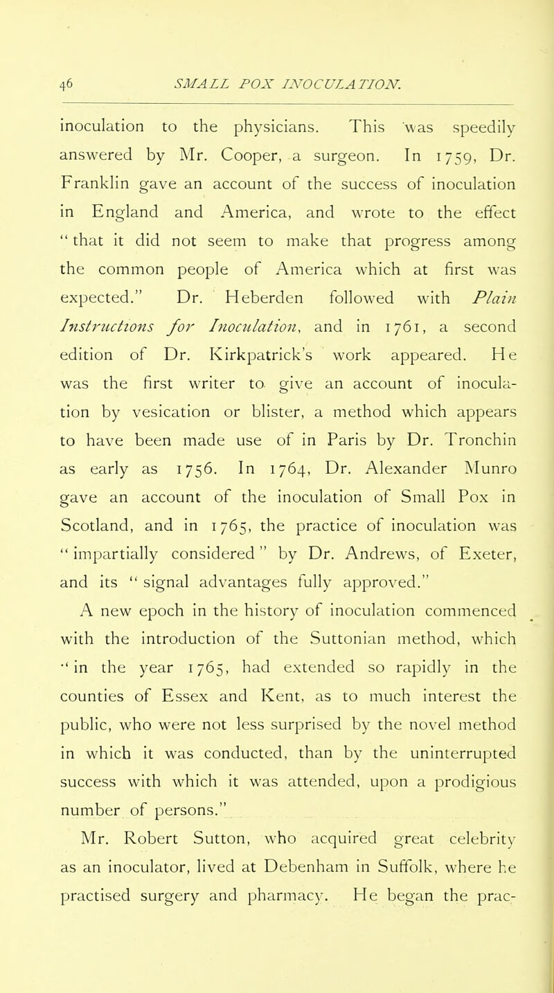 inoculation to the physicians. This was speedily- answered by Mr. Cooper, a surgeon. In 1759, Dr. Franklin gave an account of the success of Inoculation in England and America, and wrote to the effect  that it did not seem to make that progress among the common people of America which at first was expected. Dr. Heberden followed with Plain histriicti07is for Inoculation, and in 1761, a second edition of Dr. Kirkpatrick's work appeared. He was the first writer to give an account of inocula- tion by vesication or blister, a method which appears to have been made use of in Paris by Dr. Tronchin as early as 1756. In 1764, Dr. Alexander Munro gave an account of the inoculation of Small Pox in Scotland, and in 1765, the practice of inoculation was  impartially considered by Dr. Andrews, of Exeter, and its  signal advantages fully approved. A new epoch in the history of inoculation commenced with the introduction of the Suttonian method, which •'in the year 1765, had extended so rapidly in the counties of Essex and Kent, as to much interest the public, who were not less surprised by the novel method in which it was conducted, than by the uninterrupted success with which it was attended, upon a prodigious number of persons. Mr. Robert Sutton, who acquired great celebrity as an inoculator, lived at Debenham in Suffolk, where he practised surgery and pharmacy. He began the prac-
