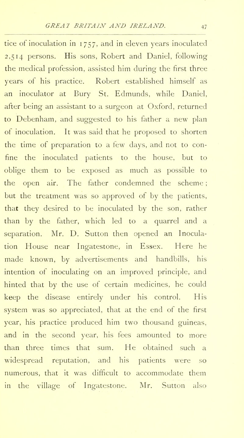 tice of inoculation in 1757, and in eleven years inoculated 2,514 persons. His sons, Robert and Daniel, following the medical profession, assisted him during the first three years of his practice. Robert established himself as an inoculator at Bury St. Edmunds, while Daniel, after being an assistant to a surgeon at Oxford, returned to Debenham, and suggested to his father a new plan of inoculation. It was said that he proposed to shorten the time of preparation to a few days, and not to con- fine the inoculated patients to the house, but to oblige them to be exposed as much as possible to the open air. The father condemned the scheme ; but the treatment was so approved of by the patients, that they desired to be inoculated by the son, rather than by the father, which led to a quarrel and a separation. Mr. D. Sutton then opened an Inocula- tion House near Ingatestone, in Essex. Here he made known, by advertisements and handbills, his intention of inoculating on an improved principle, and hinted that by the use of certain medicines, he could keep the disease entirely under his control. His system was so appreciated, that at the end of the first year, his practice produced him two thousand guineas, and in the second year, his fees amounted to more than three times that sum. He obtained such a widespread reputation, and his patients were so numerous, that it was difficult to accommodate them in the village of Ingatestone. Mr. Sutton also