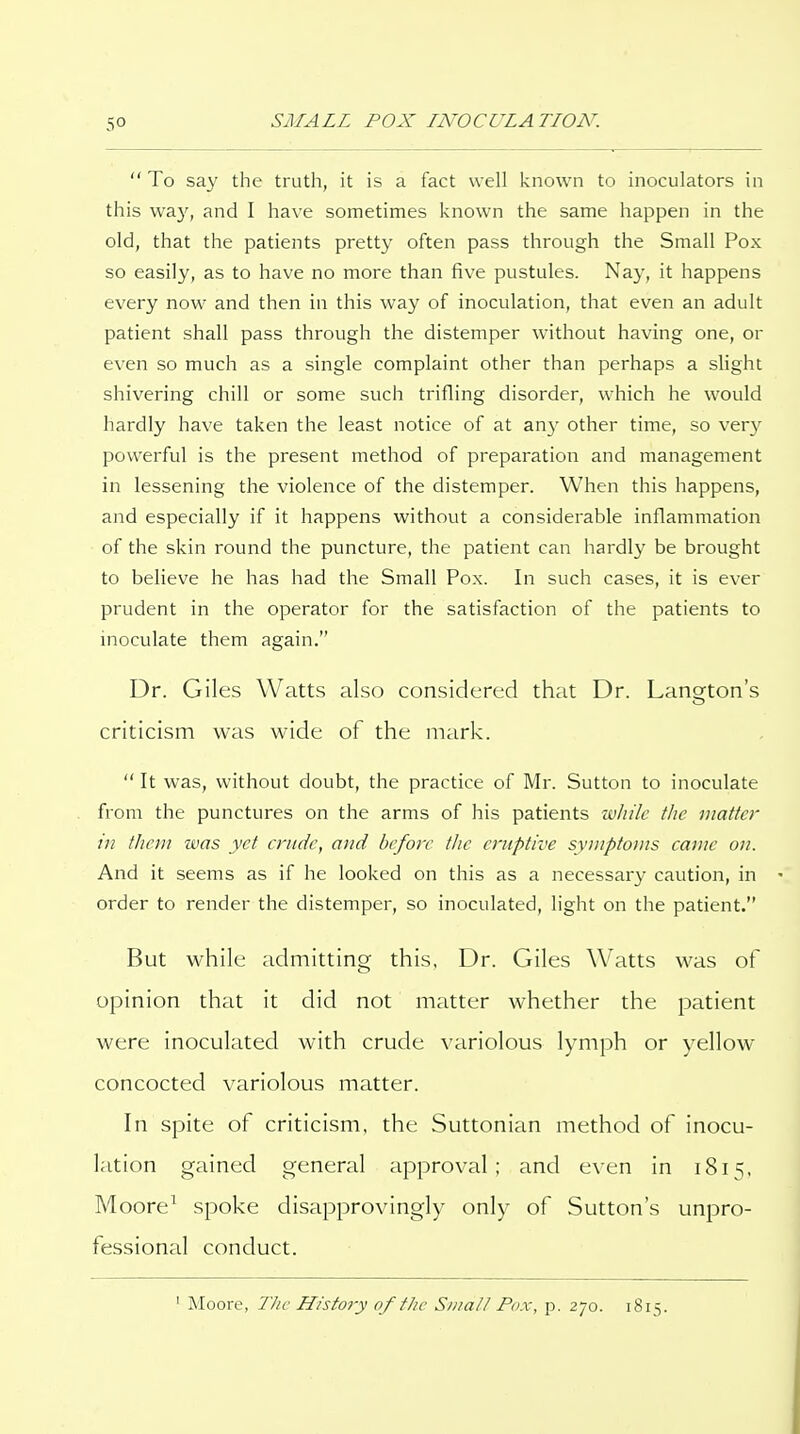 To say the truth, it is a fact well known to inoculators in this way, and I have sometimes l<nown the same happen in the old, that the patients pretty often pass through the Small Pox so easily, as to have no more than five pustules. Nay, it happens every now and then in this way of inoculation, that even an adult patient shall pass through the distemper without having one, or even so much as a single complaint other than perhaps a slight shivering chill or some such trifling disorder, which he would hardly have taken the least notice of at any other time, so ver}' powerful is the present method of preparation and management in lessening the violence of the distemper. When this happens, and especially if it happens without a considerable inflammation of the skin round the puncture, the patient can hardly be brought to believe he has had the Small Pox. In such cases, it is ever prudent in the operator for the satisfaction of the patients to inoculate them again. Dr. Giles Watts also considered that Dr. Lanorton's criticism was wide of the mark.  It was, without doubt, the practice of IVIr. Sutton to inoculate from the punctures on the arms of his patients wJiilc the matter in them was yet enidc, and before the eruptive symptoms came on. And it seems as if he looked on this as a necessary caution, in order to render the distemper, so inoculated, light on the patient. But while admitting this. Dr. Giles Watts was of opinion that it did not matter whether the patient were inoculated with crude variolous lymph or yellow concocted variolous matter. In spite of criticism, the Suttonian method of inocu- lation gained general approval; and even in 1815, Moore^ spoke disapprovingly only of Sutton's unpro- fessional conduct. ' Moore, The History of fJic SiiiaU Pox, p. 270. 1815