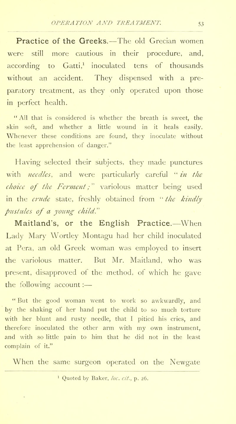 Practice of the Greeks.—The old Grecian women were still more cautious in their procedure, and, according to Gatti,^ inoculated tens of thousands without an accident. They dispensed with a pre- paratory treatment, as they only operated upon those in perfect health.  All that is considered is whether the breath is sweet, the skin soft, and wliether a Httle wound in it heals easily. Whenever these conditions are found, they inoculate without the least apprehension of danger. Having selected their subjects, they made punctures with needles, and were particularly careful  in the choice of tJie Ferment variolous matter being used in the crncie state, freshly obtained from ''the kindly pustules of a young child.'' Maitland's, or the English Practice.—When Lady Mary Wortley Montagu had her child inoculated at Pera, an old Greek woman was employed to insert the variolous matter. r3ut Mr. Maitland, who was present, disapproved of the method, of which he gave the following account:—  But the good woman went to work so awkwardly, and by the shaking of her hand put the child to so much torture with her blunt and rusty needle, that I pitied his cries, and therefore inoculated the other arm with my own instrument, and with so little pain to him that he did not in the least complain of it. When the same surgeon operated on the Newgate ' Quoted by Baker, loc. cit., p. 26.