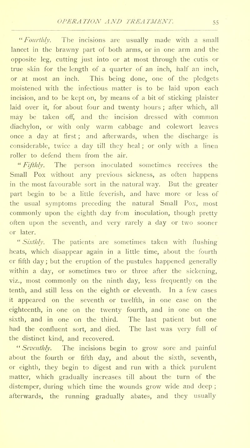 Fourthly. The incisions are usually made with a small lancet in the brawny part of both arms, or in one arm and the opposite leg, cutting just into or at most through the cutis or true skin for the length of a quarter of an inch, half an inch, or at most an inch. This being done, one of the pledgets moistened with the infectious matter is to be laid upon each incision, and to be kept on, by means of a bit of sticking plaister laid over it, for about four and twenty hours ; after which, all may be taken off, and the incision dressed with common diachylon, or with only warm cabbage and colewort leaves once a day at hrst ; and afterwards, when the discharge is considerable, twice a day till they heal ; or only with a linen roller to defend them from the air.  Fifthly. The person inoculated sometimes receives the Small Pox without any previous sickness, as often happens in the most favourable sort in the natural way. But the greater part begin to be a little levcrish, and have more or less of the usual symptoms preceding the natural Small Pox, most commonly upon the eighth day from inoculation, though pretty often upon the seventh, and very rarel}' a day or two sooner or later.  Sixthly. The patients are sometimes taken with flushing heats, which disappear again in a little time, about the fourth or fifth day; but the eruption of the pustules happened generally within a day, or sometimes two or three after the sickening, viz., most commonly on the ninth day, less frequently on the tenth, and still less on the eighth or eleventh. In a few cases it appeared on the seventh or twelfth, in one case on the eighteenth, in one on the twenty fourth, and in one on the sixth, and in one on the third. The last patient but one had the confluent sort, and died. The last was very full of the distinct kind, and recovered. Seventhly. The incisions begin to grow sore and painful about the fourth or fifth day, and about the sixth, seventh, or eighth, they begin to digest and run with a thick purulent matter, which gradually increases till about the turn of the distemper, during which time the wounds grow wide and deep ; afterwards, the running gradually abates, and they usually