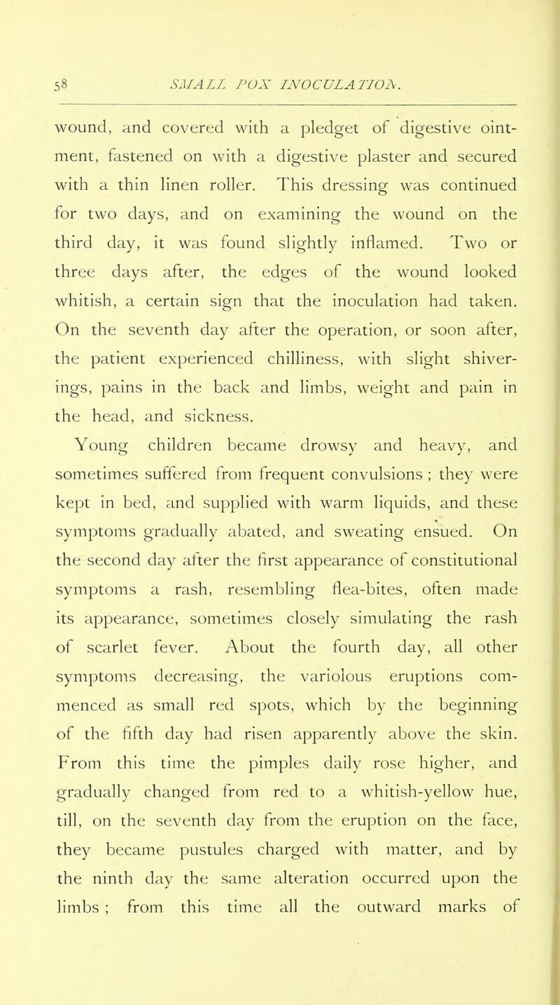 wound, and covered with a pledget of digestive oint- ment, fastened on with a digestive plaster and secured with a thin linen roller. This dressing was continued for two days, and on examining the wound on the third day, it was found slightly inflamed. Two or three days after, the edges of the wound looked whitish, a certain sign that the inoculation had taken. On the seventh day after the operation, or soon after, the patient experienced chilliness, with slight shiver- ings, pains in the back and limbs, weight and pain in the head, and sickness. Young children became drowsy and heavy, and sometimes suffered from frequent convulsions ; they were kept in bed, and supplied with warm liquids, and these symptoms gradually abated, and sweating ensued. On the second day after the first appearance of constitutional symptoms a rash, resembling flea-bites, often made its appearance, sometimes closely simulating the rash of scarlet fever. About the fourth day, all other symptoms decreasing, the variolous eruptions com- menced as small red spots, which by the beginning of the fifth day had risen apparently above the skin. From this time the pimples daily rose higher, and gradually changed from red to a whitish-yellow hue, till, on the seventh day from the eruption on the face, they became pustules charged with matter, and by the ninth day the same alteration occurred upon the limbs ; from this time all the outward marks of