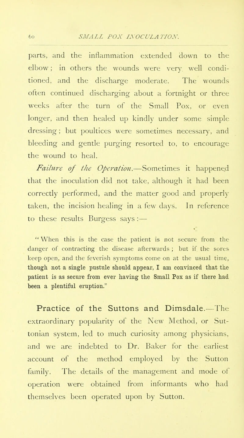 parts, and the inflammation extended down to the elbow; in others the wounds were very well condi- tioned, and the discharge moderate. The wounds often continued discharging about a fortnight or three weeks atler the turn of the Small Pox, or even longer, and then healed up kindly under some simple dressing ; but poultices were sometimes necessary, and bleeding and gentle purging resorted to, to encourage the wound to heal. Failure of the Operation.—Sometimes it happene^d that the inoculation did not take, although it had been correctly performed, and the matter good and properly taken, the incision healing in a few days. In reference to these results Burgess says :—  When this is tlie case tlie patient is not secure from the danger of contracting the disease afterwards ; but if the sores keep open, and the feverish symptoms come on at the usual time, though not a single pustule should appear, I am convinced that the patient is as secure from ever having the Small Pox as if there had been a plentiful eruption. Practice of the Suttons and Dimsdale.—The extraordinary popularity of the New Method, or Sut- tonian system, led to much curiosity among physicians, and we are indebted to Dr. Baker tor the earliest account of the method employed by the Sutton family. The details of the management and mode of operation were obtained from informants who had themselves been operated upon by Sutton.